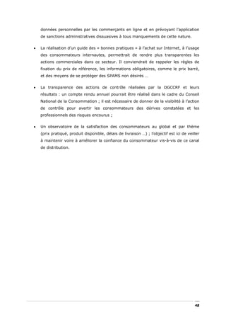données personnelles par les commerçants en ligne et en prévoyant l’application
    de sanctions administratives dissuasives à tous manquements de cette nature.


•   La réalisation d’un guide des « bonnes pratiques » à l’achat sur Internet, à l’usage
    des consommateurs internautes, permettrait de rendre plus transparentes les
    actions commerciales dans ce secteur. Il conviendrait de rappeler les règles de
    fixation du prix de référence, les informations obligatoires, comme le prix barré,
    et des moyens de se protéger des SPAMS non désirés …


•   La transparence des actions de contrôle réalisées par la DGCCRF et leurs
    résultats : un compte rendu annuel pourrait être réalisé dans le cadre du Conseil
    National de la Consommation ; il est nécessaire de donner de la visibilité à l’action
    de contrôle pour avertir les consommateurs des dérives constatées et les
    professionnels des risques encourus ;


•   Un observatoire de la satisfaction des consommateurs au global et par thème
    (prix pratiqué, produit disponible, délais de livraison …) ; l’objectif est ici de veiller
    à maintenir voire à améliorer la confiance du consommateur vis-à-vis de ce canal
    de distribution.




                                                                                           48
 