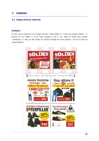 7.   ANNEXES


7.1 Copies d’écran Internet




Exemple 1 
Le site xxxxxx annonce sur sa page d’accueil « Stop Affaire !!! 1 jean Lee Cooper acheté = 1
blouson de cuir offert ! », le lot étant proposé à xxx €. Or, seule la remise d’un produit
« identique » à celui qui fait l’objet du contrat principal est licite (article L 121-35 d Code de
consommation).




                                                                                               49
 