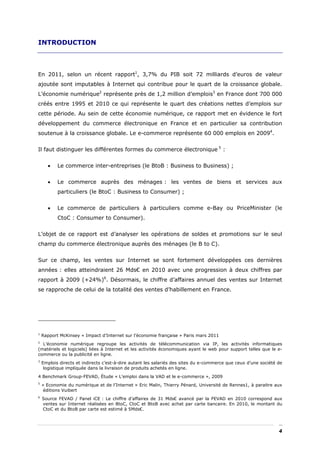 INTRODUCTION



En 2011, selon un récent rapport1, 3,7% du PIB soit 72 milliards d’euros de valeur
ajoutée sont imputables à Internet qui contribue pour le quart de la croissance globale.
L’économie numérique2 représente près de 1,2 million d’emplois3 en France dont 700 000
créés entre 1995 et 2010 ce qui représente le quart des créations nettes d’emplois sur
cette période. Au sein de cette économie numérique, ce rapport met en évidence le fort
développement du commerce électronique en France et en particulier sa contribution
soutenue à la croissance globale. Le e-commerce représente 60 000 emplois en 20094.


Il faut distinguer les différentes formes du commerce électronique 5 :


      •    Le commerce inter-entreprises (le BtoB : Business to Business) ;


      •    Le commerce auprès des ménages : les ventes de biens et services aux
           particuliers (le BtoC : Business to Consumer) ;


      •    Le commerce de particuliers à particuliers comme e-Bay ou PriceMinister (le
           CtoC : Consumer to Consumer).


L’objet de ce rapport est d’analyser les opérations de soldes et promotions sur le seul
champ du commerce électronique auprès des ménages (le B to C).


Sur ce champ, les ventes sur Internet se sont fortement développées ces dernières
années : elles atteindraient 26 Mds€ en 2010 avec une progression à deux chiffres par
rapport à 2009 (+24%)6. Désormais, le chiffre d’affaires annuel des ventes sur Internet
se rapproche de celui de la totalité des ventes d’habillement en France.




1
    Rapport McKinsey « Impact d’Internet sur l’économie française » Paris mars 2011
2
  L’économie numérique regroupe les activités de télécommunication via IP, les activités informatiques
(matériels et logiciels) liées à Internet et les activités économiques ayant le web pour support telles que le e-
commerce ou la publicité en ligne.
3
    Emplois directs et indirects c’est-à-dire autant les salariés des sites du e-commerce que ceux d’une société de
     logistique impliquée dans la livraison de produits achetés en ligne.
4 Benchmark Group-FEVAD, Étude « L’emploi dans la VAD et le e-commerce », 2009
5
    « Economie du numérique et de l’Internet » Eric Malin, Thierry Pénard, Université de Rennes1, à paraitre aux
     éditions Vuibert
6
    Source FEVAD / Panel iCE : Le chiffre d’affaires de 31 Mds€ avancé par la FEVAD en 2010 correspond aux
    ventes sur Internet réalisées en BtoC, CtoC et BtoB avec achat par carte bancaire. En 2010, le montant du
    CtoC et du BtoB par carte est estimé à 5Mds€.




                                                                                                                 4
 