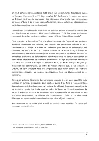 En 2010, 58% des personnes âgées de 18 ans et plus ont commandé des produits ou des
services par Internet contre 51% deux ans plus tôt7. Dorénavant, le recours aux achats
sur Internet n’est plus du seul ressort des internautes chevronnés, mais concerne des
personnes d'âges et de niveaux socioprofessionnels variés, n'étant pas nécessairement
habituées au mode de gestion de cet outil.


Les pratiques promotionnelles constituent un puissant vecteur d'animation commerciale
pour les sites de e-commerce. Ainsi, dans l'habillement, 55 % des ventes sur Internet
concernent des soldes ou des promotions, contre 33 % sur l'ensemble du marché8.


C’est pourquoi, le Secrétaire d’Etat chargé du commerce, de l’artisanat, des petites et
moyennes entreprises, du tourisme, des services, des professions libérales et de la
consommation a chargé le Centre de recherche pour l’étude et l’observation des
conditions de vie (CREDOC) et l’Institut français de la mode (IFM) d'étudier les
particularités du commerce électronique en matière de soldes et promotions ainsi que les
différences éventuelles de comportement commercial entre les canaux traditionnels de
vente et les plates-formes de commerce électronique. Il s'agit en particulier de détecter
tout abus qui viserait à tromper les consommateurs, ou toute pratique déloyale qui
menacerait les commerçants. La lettre de mission indique que, le cas échéant, le
CREDOC et l'IFM pourront faire des propositions pour lutter contre les pratiques
commerciales déloyales qui seraient spécifiquement liées au développement du e-
commerce.


Après avoir présenté l’économie du e-commerce en partie 1 et en avoir rappelé le cadre
juridique en partie 2, ce rapport a pour objet, en partie 3, de faire le recensement des
dysfonctionnements les plus courants en matière de soldes et de promotions en ligne. La
partie 4 rend compte des écarts entre les cadres juridiques au niveau international. La
partie 5 présente les avis et remarques des professionnels du commerce et des
principales organisations de défense du consommateur. Enfin, la dernière partie
développe les recommandations envisagées pour mieux réguler ce secteur.

Nous remercions les personnes ayant accepté de répondre à nos questions. Ce rapport doit
beaucoup à leur contribution.




7
    Source : Enquête sur la Vente à distance, FEVAD-CREDOC, 2010.
8
    IFM, Enquête « Consommateurs 2010 », mars 2011.




                                                                                       5
 