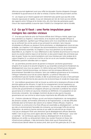 réformes pourrait également avoir pour effet de dissuader d’autres dirigeants d’essayer
     d’améliorer la gouvernance et de créer la richesse. D’autres réformes pourraient avorter.
     16 Les risques qu’un retard supposé sont nettement plus grands que ceux liés à des
     mesures vigoureuses et rapides. Ce qui est nécessaire est rien de moins qu’une refonte
     des rapports entre l’Afrique et le monde riche, afin d’en faire des partenaires ayant
     chacun des responsabilités à assumer dans l’intérêt d’un changement réel et durable.


     1.2 Ce qu’il faut : une forte impulsion pour
     rompre les cercles vicieux
     17 Il ne sera pas facile de sortir de l’histoire difficile dont l’Afrique a hérité, aspect que
     nous abordons au chapitre 2. Cette histoire, et la situation dans laquelle l’Afrique se
     trouve actuellement, signifient que l’Afrique devra sortir d’un ensemble de cercles vicieux
     qui se renforcent les uns les autres et qui entravent le continent. Sans mesures
     simultanées et efficaces sur plusieurs fronts prioritaires, un développement réussi est peu
     probable. Les chapitres 4 à 8 indiquent les recommandations d’action de la Commission
     dans des domaines essentiels. Au chapitre 9, nous nous penchons sur les données
     disponibles et, au chapitre 10, nous réfléchissons à des manières de promouvoir la mise en
     œuvre du soutien externe requis et de favoriser un plus grand respect des promesses que
     dans le passé. Toutes nos recommandations sont sous-tendues par notre analyse de la
     culture (chapitre 3). La culture est à la fois un but en soi et une manière d’envisager les
     différentes questions abordées dans ce rapport.
     18 Les premières priorités seront de parvenir à instaurer une bonne gouvernance
     (chapitre 4) et la paix et la sécurité (chapitre 5), qui ensemble constituent le fondement du
     développement sous tous ses aspects. En même temps que l’infrastructure nécessaire
     pour soutenir l’activité économique, ces facteurs sont les principaux éléments d’un
     environnement favorable à la croissance. Sans une meilleure gouvernance et la croissance,
     l’Afrique n’atteindra aucun de ses autres objectifs. La santé et l’éducation ne
     s’amélioreront pas de manière notable, et elle ne parviendra pas non plus à faire participer
     les hommes et les femmes les plus pauvres à la vie économique et sociale de chaque pays.
     19 Une meilleure gouvernance doit se trouver au centre de la renaissance africaine et elle
     doit être gérée par les Africains. Il s’agit là d’un enseignement tiré de l’expérience sur
     lequel les Africains eux-mêmes insistent vivement. C’est une idée centrale du NEPAD/UA
     comme des gouvernements et dirigeants africains qui cherchent à améliorer leur propre
     gouvernance et à mettre en œuvre les initiatives du NEPAD/UA. Et la population en est
     encore plus consciente : les sondages montrent de plus en plus que la mauvaise
     gouvernance est vue comme la raison la plus importante des difficultés de l’Afrique.
     20 L’histoire coloniale de l’Afrique, qui est une histoire d’exploitation, de manipulation
     des divisions sociales, de frontières arbitraires et de fragmentation, a créé des difficultés
     profondes dans la formation des nations et la création d’États efficaces. D’après la
     Commission, la construction d’un État efficace est essentielle au développement : un État
     qui crée un environnement favorable à la croissance, qui encourage l’offre de services
     d’éducation, de santé et d’autres services et qui veille à la sécurité de ses citoyens. Ce
     n’est pas en attaquant l’État sans distinction que le développement efficace deviendra
     réalité. C’est ce que nous avons appris dans les années 1980 et 1990 lorsque – pour citer
     un exemple – de nombreuses agences d’aide au développement et de donateurs
     bilatéraux ont arrêté, ou sérieusement réduit, leur soutien financier en faveur des
     infrastructures publiques. L’idée dominante d’alors était que le financement des
     infrastructures devrait relever du secteur privé, alors qu’en fait guère plus de 25 % des




98
 