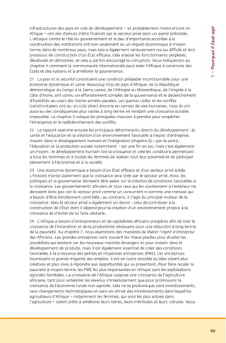 1 – Pourquoi il faut agir
infrastructures des pays en voie de développement – et probablement moins encore en
Afrique – ont des chances d’être financés par le secteur privé dans un avenir prévisible.
L’attaque contre le rôle du gouvernement et le peu d’importance accordée à la
construction des institutions ont non seulement eu un impact économique à moyen
terme dans de nombreux pays, mais cela a également sérieusement nui au difficile et lent
processus de construction d’un État efficace. Cela a laissé les fonctionnaires perplexes,
désabusés et démotivés, et cela a parfois encouragé la corruption. Nous indiquerons au
chapitre 4 comment la communauté internationale peut aider l’Afrique à construire des
États et des nations et à améliorer la gouvernance.
21 La paix et la sécurité constituent une condition préalable incontournable pour une
économie dynamique et saine. Beaucoup trop de pays d’Afrique, de la République
démocratique du Congo à la Sierra Leone, de l’Éthiopie au Mozambique, de l’Angola à la
Côte d’Ivoire, ont connu un effondrement complet de la gouvernance et le déclenchement
d’hostilités au cours des trente années passées. Les guerres civiles et les conflits
transfrontaliers ont eu un coût direct énorme en termes de vies humaines, mais ils ont
aussi eu des conséquences plus vastes à long terme en rendant une croissance durable
impossible. Le chapitre 5 indique les principales mesures à prendre pour empêcher
l’émergence et le redéclenchement des conflits.
22 Le rapport examine ensuite les principaux déterminants directs du développement : la
santé et l’éducation et la création d’un environnement favorable à l’esprit d’entreprise.
Investir dans le développement humain et l’intégration (chapitre 6) – par la santé,
l’éducation et la protection sociale notamment – est une fin en soi, mais c’est également
un moyen : le développement humain tire la croissance et crée les conditions permettant
à tous les hommes et à toutes les femmes de réaliser tout leur potentiel et de participer
pleinement à l’économie et à la société.
23 Une économie dynamique a besoin d’un État efficace et d’un secteur privé solide.
L’histoire monte clairement que la croissance sera tirée par le secteur privé. Ainsi, les
politiques et la gouvernance devraient être axées sur la création de conditions favorables à
la croissance. Les gouvernements africains et tous ceux qui les soutiennent à l’extérieur ne
devraient donc pas voir le secteur privé comme un concurrent ni comme une menace qui
a besoin d’être étroitement contrôlée ; au contraire, il s’agit du principal moteur de la
croissance. Mais le secteur privé a également un devoir : celui de contribuer à la
construction de l’État dont il dépend pour la création d’un environnement propice à la
croissance et d’éviter de lui faire obstacle.
24 L’Afrique a besoin d’entrepreneurs et de capitalistes africains prospères afin de tirer la
croissance de l’innovation et de la productivité nécessaire pour une réduction à long terme
de la pauvreté. Au chapitre 7, nous examinons des manières de libérer l’esprit d’entreprise
des Africains. Les grandes entreprises sont souvent les mieux placées pour étudier les
possibilités qui existent sur les nouveaux marchés étrangers et pour investir dans le
développement de produits, mais il est également essentiel de créer des conditions
favorables à la croissance des petites et moyennes entreprises (PME). Ces entreprises
fournissent la grande majorité des emplois. Il est en outre possible qu’elles soient plus
créatives et plus vives à répondre aux opportunités qui se présentent. Pour faire reculer la
pauvreté à moyen terme, les PME les plus importantes en Afrique sont les exploitations
agricoles familiales. La croissance de l’Afrique suppose une croissance de l’agriculture
africaine, tant pour améliorer les revenus immédiatement que pour promouvoir la
croissance de l’économie rurale non agricole. Cela ne se produira pas sans investissements,
sans changements technologiques et sans un climat des investissements dans lequel les
agriculteurs d’Afrique – notamment les femmes, qui sont les plus actives dans
l’agriculture – soient prêts à améliorer leurs terres, leurs méthodes et leurs cultures. Nous




                                                                                                99
 