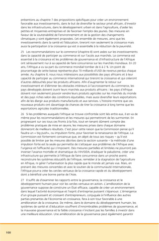 présentons au chapitre 7 des propositions spécifiques pour créer un environnement
      favorable aux investissements, dans le but de diversifier le secteur privé africain, d’investir
      dans les infrastructures, dans le développement urbain et dans l’agriculture, d’aider les
      petites et moyennes entreprises et de favoriser l’emploi des jeunes. Des mesures en
      faveur de la soutenabilité de l’environnement et de la gestion des changements
      climatiques y sont également proposées. Cet ensemble de mesures, ainsi que les
      investissements dans la santé et l’éducation, tireront non seulement la croissance mais
      aussi la participation à la croissance qui est si essentielle à la réduction de la pauvreté.
      25 Les recommandations sur le commerce (chapitre 8) sont axées sur les investissements
      dans la capacité de participer au commerce et sur l’accès aux marchés. Le commerce est
      essentiel à la croissance et les problèmes de gouvernance et d’infrastructure de l’Afrique
      ont sérieusement nui à sa capacité de faire concurrence sur les marchés mondiaux. En 20
      ans, l’Afrique a vu sa part du commerce mondial tomber de 6 à 2 %. Un point de
      pourcentage de cette baisse représente plus 70 milliards d’USD de revenus perdus chaque
      année. Au chapitre 8, nous nous intéressons aux possibilités des pays africains et à leur
      capacité de participer au commerce international qui tireront la croissance et qui créeront
      d’autres débouchés pour les produits africains. Afin d’augmenter le retour sur
      investissement et d’éliminer les obstacles intérieurs à l’accroissement du commerce, les
      pays développés doivent ouvrir leurs marchés aux produits africains : les pays d’Afrique
      doivent non seulement pouvoir vendre leurs produits agricoles sur les marchés du monde
      et des pays riches selon des conditions équitables, mais aussi diversifier leurs exportations
      afin de les élargir aux produits manufacturés et aux services. L’histoire montre que ces
      nouveaux produits ont davantage de chances de tirer la croissance à long terme que les
      exportations agricoles traditionnelles.
      26 Si les problèmes auxquels l’Afrique se trouve confrontée sont liés entre eux, il en va de
      même pour les recommandations et les mesures qui permettront de les surmonter. En
      progressant sur ces tous ces fronts à la fois, tout en tenant dûment compte des
      problèmes pratiques de mise en œuvre, les mesures prises dans chaque domaine
      donneront de meilleurs résultats. C’est pour cette raison que la Commission pense qu’il
      faudra un « big push», ou impulsion forte, pour favoriser la renaissance de l’Afrique. La
      Commission est fortement convaincue que, en dépit de tous ses risques – qu’il est
      possible de limiter par les mesures décrites dans la section suivante – la méthode d’une
      impulsion forte est la seule qui permette de s’attaquer aux problèmes de l’Afrique avec
      l’urgence et l’efficacité qui s’imposent. Des mesures partielles et limitées ne pourront pas
      inverser l’avance mortelle et dramatique du VIH/SIDA, éradiquer le paludisme, créer une
      infrastructure qui permette à l’Afrique de faire concurrence dans un proche avenir,
      reconstruire les systèmes éducatifs de l’Afrique, remédier à la stagnation de l’agriculture
      en Afrique, ni gérer l’urbanisation la plus rapide que le monde ait jamais vue. Mais, en
      prenant des mesures concertées et avec le soutien de la communauté internationale,
      l’Afrique pourra créer les cercles vertueux de la croissance rapide et du développement
      dont a bénéficié une bonne partie de l’Asie.
      27 Il suffit de d’examiner les rapports entre la gouvernance, la croissance et le
      développement humain pour voir les cercles vertueux en action. L’amélioration de la
      gouvernance suppose de construire un État efficace, capable de créer un environnement
      dans lequel l’activité économique et l’esprit d’entreprise puissent s’épanouir. L’émergence
      d’un groupe puissant et croissant d’entrepreneurs, conjuguée à l’influence des autres
      parties prenantes de l’économie en croissance, fera à son tour favorable à une
      amélioration de la croissance. De même, dans le domaine du développement humain, les
      systèmes de santé et d’éducation souffrent d’innombrables problèmes de gouvernance, et
      la mauvaise gouvernance et la faible croissance n’incitent pas les familles à investir dans
      une meilleure éducation. Une amélioration de la gouvernance peut également garantir




100
 