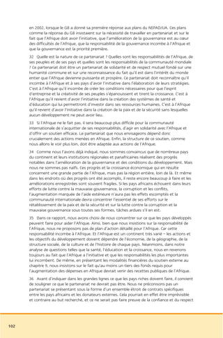 en 2002, lorsque le G8 a donné sa première réponse aux plans du NEPAD/UA. Ces plans
      comme la réponse du G8 insistaient sur la nécessité de travailler en partenariat et sur le
      fait que l’Afrique doit avoir l’initiative, que l’amélioration de la gouvernance est au cœur
      des difficultés de l’Afrique, que la responsabilité de la gouvernance incombe à l’Afrique et
      que la gouvernance est la priorité première.
      32 Quelle est la nature de ce partenariat ? Quelles sont les responsabilités de l’Afrique, de
      ses peuples et de ses pays et quelles sont les responsabilités de la communauté mondiale
      ? Ce partenariat doit être un partenariat de solidarité et de respect mutuel fondé sur une
      humanité commune et sur une reconnaissance du fait qu’il est dans l’intérêt du monde
      entier que l’Afrique devienne puissante et prospère. Ce partenariat doit reconnaître qu’il
      incombe à l’Afrique et à ses pays d’avoir l’initiative dans l’élaboration de leurs stratégies.
      C’est à l’Afrique qu’il incombe de créer les conditions nécessaires pour que l’esprit
      d’entreprise et la créativité de ses peuples s’épanouissent et tirent la croissance. C’est à
      l’Afrique qu’il revient d’avoir l’initiative dans la création des systèmes de santé et
      d’éducation qui lui permettront d’investir dans ses ressources humaines. C’est à l’Afrique
      qu’il revient d’avoir l’initiative dans la création de la paix et de la sécurité sans lesquelles
      aucun développement ne peut avoir lieu.
      33 Si l’Afrique ne le fait pas, il sera beaucoup plus difficile pour la communauté
      internationale de s’acquitter de ses responsabilités, d’agir en solidarité avec l’Afrique et
      d’offrir un soutien efficace. Le partenariat que nous envisageons dépend donc
      crucialement des actions menées en Afrique. Enfin, la structure de ce soutien, comme
      nous allons le voir plus loin, doit être adaptée aux actions de l’Afrique.
      34 Comme nous l’avons déjà indiqué, nous sommes convaincus que de nombreux pays
      du continent et leurs institutions régionales et panafricaines réalisent des progrès
      notables dans l’amélioration de la gouvernance et des conditions du développement. Mais
      nous ne sommes pas naïfs. Ces progrès et la croissance économique qui en résulte
      concernent une grande partie de l’Afrique, mais pas la région entière, loin de là. Et même
      dans les endroits où des progrès ont été accomplis, il reste encore beaucoup à faire et les
      améliorations enregistrées sont souvent fragiles. Si les pays africains échouent dans leurs
      efforts de lutte contre la mauvaise gouvernance, la corruption et les conflits,
      l’augmentation marquée de l’aide extérieure n’aura pas les effets escomptés et la
      communauté internationale devra concentrer l’essentiel de ses efforts sur le
      rétablissement de la paix et de la sécurité et sur la lutte contre la corruption et la
      mauvaise gouvernance sous toutes ses formes, tâches ardues s’il en est.
      35 Dans ce rapport, nous avons choisi de nous concentrer sur ce que les pays développés
      peuvent faire pour aider l’Afrique. Ainsi, bien que nous insistions sur la responsabilité de
      l’Afrique, nous ne proposons pas de plan d’action détaillé pour l’Afrique. Car cette
      responsabilité incombe à l’Afrique. Et l’Afrique est un continent très varié – les actions et
      les objectifs du développement doivent dépendre de l’économie, de la géographie, de la
      structure sociale, de la culture et de l’histoire de chaque pays. Néanmoins, dans notre
      analyse de questions telles que la santé, l’éducation et la croissance, nous en revenons
      toujours au fait que l’Afrique a l’initiative et que les responsabilités les plus importantes
      lui incombent. De même, en présentant les modalités financières du soutien externe au
      chapitre 9, nous insistons sur le fait qu’au moins un tiers des fonds requis pour
      l’augmentation des dépenses en Afrique devrait venir des recettes publiques de l’Afrique.
      36 Avant d’indiquer dans les grandes lignes ce que les pays riches doivent faire, il convient
      de souligner ce que le partenariat ne devrait pas être. Nous ne préconisons pas un
      partenariat se présentant sous la forme d’un ensemble étroit de contrats spécifiques
      entre les pays africains et les donateurs externes. Cela pourrait en effet être imprévisible
      et contraire au but recherché, et ce ne serait pas faire preuve de la confiance et du respect




102
 