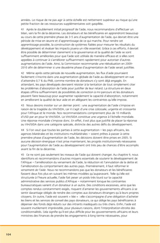 années. Le risque de ne pas agir à cette échelle est nettement supérieur au risque qu’une
      petite fraction de ces ressources supplémentaires soit gaspillée.
      41 Après le doublement initial progressif de l’aide, nous recommandons d’effectuer un
      bilan, vers la fin de la décennie. Les donateurs et les bénéficiaires en apprendront beaucoup
      au cours de cette première phase de 3-5 ans d’augmentation de l’aide, qui devrait être une
      période de mise en œuvre et d’apprentissage de ce qui marche. Pour rendre cet
      apprentissage possible, la construction de systèmes fiables pour mesurer les résultats du
      développement et évaluer les impacts jouera un rôle essentiel. Grâce à ces efforts, il devrait
      être possible de déterminer clairement si la gouvernance et la qualité de l’aide se sont
      suffisamment améliorées pour que l’aide soit utilisée de manière efficace et si elles sont
      appelées à continuer à s’améliorer suffisamment rapidement pour autoriser d’autres
      augmentations de l’aide. Ainsi, la Commission recommande une réévaluation en 2009-
      2010 afin de déterminer si une deuxième phase d’augmentation de l’aide serait justifiée.
      42 Même après cette période de nouvelle augmentation, les flux d’aide pourraient
      facilement s’inscrire dans une augmentation globale de l’aide au développement en vue
      d’atteindre 0,7 % du PNB, comme nombre de donateurs s’y sont déjà engagés. En
      attendant, les pays développés devraient résister à la tentation de tout simplement citer
      les problèmes d’absorption de l’aide pour justifier de leur retard. La structure en deux
      étapes offrira suffisamment de possibilités de correction à mi-parcours et les donateurs
      peuvent faire beaucoup pour augmenter rapidement la capacité d’absorption, notamment
      en améliorant la qualité de leur aide et en allégeant les contraintes qu’elle impose.
      43 Nous devons insister sur un dernier point : une augmentation de l’aide s’impose en
      raison de la tragédie du VIH/SIDA, car il s’agit d’une crise colossale, urgente et croissante
      pour l’Afrique et le monde. Nos recommandations comprennent plus de 10 milliards
      d’USD par an pour le VIH/SIDA. Le VIH/SIDA constitue une urgence à l’échelle mondiale.
      Une réponse mondiale s’impose donc. En effet, il est plus que justifié de placer la réponse
      au VIH/SIDA dans une catégorie spéciale, distincte des autres défis du développement.
      44 Si l’on veut que toutes les parties à cette augmentation – les pays africains, les
      agences bilatérales et les institutions multilatérales – soient prêtes à passer à cette
      première phase d’augmentation de l’aide, les décisions doivent être prises en 2005. Si
      aucune décision énergique n’est prise maintenant, les progrès institutionnels nécessaires
      pour l’augmentation de l’aide au développement ont très peu de chances d’être accomplis
      avant la fin de la décennie.
      45 Ce ne sont pas seulement les niveaux de l’aide qui doivent changer. Au chapitre 9, nous
      identifions et recommandons d’autres moyens essentiels de soutenir le développement de
      l’Afrique – l’amélioration du versement de l’aide, la réduction et l’annulation de la dette et
      l’amélioration du comportement des autres pays. Premièrement, il faut réformer le
      versement de l’aide. Nous ne recommandons pas que les donateurs et les bénéficiaires
      fassent deux fois plus en suivant les mêmes modèles qu’auparavant. Telle qu’elle est
      structurée à l’heure actuelle, l’aide fait peser un poids très lourd sur la capacité
      administrative des services publics d’Afrique – notamment lorsque les contraintes
      bureaucratiques varient d’un donateur à un autre. Des conditions excessives, ainsi que les
      comptes rendus constamment exigés, risquent d’amener les gouvernements africains à se
      sentir davantage obligés de rendre des comptes aux donateurs étrangers qu’à leurs propres
      citoyens. En outre, l’aide est souvent « liée » : elle s’accompagne d’une obligation d’acheter
      les biens et les services de conseil des pays donateurs, ce qui oblige les pays bénéficiaires à
      dépenser des fonds déjà réduits sur des intrants inadéquats ou très chers. Enfin, l’aide est
      souvent inutilement imprévisible, pour plusieurs raisons, dont l’interprétation étroite des
      conditionnalités. Cela signifie qu’il est plus difficile pour les gouvernements africains et leurs
      ministres des Finances de prendre les engagements à long terme nécessaires, pour




104
 
