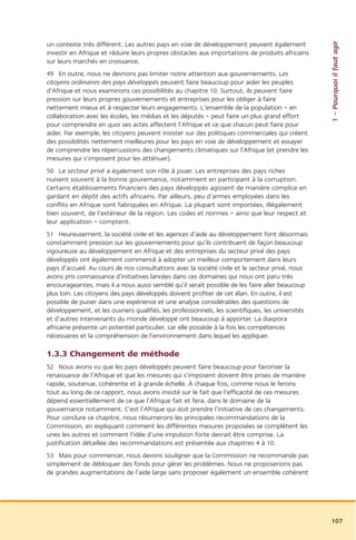 1 – Pourquoi il faut agir
un contexte très différent. Les autres pays en voie de développement peuvent également
investir en Afrique et réduire leurs propres obstacles aux importations de produits africains
sur leurs marchés en croissance.
49 En outre, nous ne devrions pas limiter notre attention aux gouvernements. Les
citoyens ordinaires des pays développés peuvent faire beaucoup pour aider les peuples
d’Afrique et nous examinons ces possibilités au chapitre 10. Surtout, ils peuvent faire
pression sur leurs propres gouvernements et entreprises pour les obliger à faire
nettement mieux et à respecter leurs engagements. L’ensemble de la population – en
collaboration avec les écoles, les médias et les députés – peut faire un plus grand effort
pour comprendre en quoi ses actes affectent l’Afrique et ce que chacun peut faire pour
aider. Par exemple, les citoyens peuvent insister sur des politiques commerciales qui créent
des possibilités nettement meilleures pour les pays en voie de développement et essayer
de comprendre les répercussions des changements climatiques sur l’Afrique (et prendre les
mesures qui s’imposent pour les atténuer).
50 Le secteur privé a également son rôle à jouer. Les entreprises des pays riches
nuisent souvent à la bonne gouvernance, notamment en participant à la corruption.
Certains établissements financiers des pays développés agissent de manière complice en
gardant en dépôt des actifs africains. Par ailleurs, peu d’armes employées dans les
conflits en Afrique sont fabriquées en Afrique. La plupart sont importées, illégalement
bien souvent, de l’extérieur de la région. Les codes et normes – ainsi que leur respect et
leur application – comptent.
51 Heureusement, la société civile et les agences d’aide au développement font désormais
constamment pression sur les gouvernements pour qu’ils contribuent de façon beaucoup
vigoureuse au développement en Afrique et des entreprises du secteur privé des pays
développés ont également commencé à adopter un meilleur comportement dans leurs
pays d’accueil. Au cours de nos consultations avec la société civile et le secteur privé, nous
avons pris connaissance d’initiatives lancées dans ces domaines qui nous ont paru très
encourageantes, mais il a nous aussi semblé qu’il serait possible de les faire aller beaucoup
plus loin. Les citoyens des pays développés doivent profiter de cet élan. En outre, il est
possible de puiser dans une expérience et une analyse considérables des questions de
développement, et les ouvriers qualifiés, les professionnels, les scientifiques, les universités
et d’autres intervenants du monde développé ont beaucoup à apporter. La diaspora
africaine présente un potentiel particulier, car elle possède à la fois les compétences
nécessaires et la compréhension de l’environnement dans lequel les appliquer.

1.3.3 Changement de méthode
52 Nous avons vu que les pays développés peuvent faire beaucoup pour favoriser la
renaissance de l’Afrique et que les mesures qui s’imposent doivent être prises de manière
rapide, soutenue, cohérente et à grande échelle. À chaque fois, comme nous le ferons
tout au long de ce rapport, nous avons insisté sur le fait que l’efficacité de ces mesures
dépend essentiellement de ce que l’Afrique fait et fera, dans le domaine de la
gouvernance notamment. C’est l’Afrique qui doit prendre l’initiative de ces changements.
Pour conclure ce chapitre, nous résumerons les principales recommandations de la
Commission, en expliquant comment les différentes mesures proposées se complètent les
unes les autres et comment l’idée d’une impulsion forte devrait être comprise. La
justification détaillée des recommandations est présentée aux chapitres 4 à 10.
53 Mais pour commencer, nous devons souligner que la Commission ne recommande pas
simplement de débloquer des fonds pour gérer les problèmes. Nous ne proposerions pas
de grandes augmentations de l’aide large sans proposer également un ensemble cohérent




                                                                                                   107
 