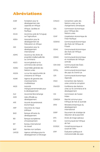 Abréviations
Abréviations
ACBF    Fondation pour le               CCNUCC    Convention cadre des
        développement des                         Nations unies sur les
        capacités en Afrique                      changements climatiques
ACP     Afrique, Caraïbes et            CEA       Commission économique
        Pacifique                                 pour l’Afrique des
ACUA    Accord du cycle de l’Uruguay              Nations unies
        sur l’agriculture               CEAP      Coopération économique de
ADEA    Association pour le                       l’Asie-Pacifique
        développement de                CEDEAO    Communauté économique
        l’éducation en Afrique                    des États de l’Afrique de
ADI     Association pour le                       l’Ouest
        développement                   CEEAC     Communauté économique
        international                             des États de l’Afrique
ADPIC   Accord sur les droits de                  centrale
        propriété intellectuelle liés   CEMAC     Communauté économique
        au commerce                               et monétaire de l’Afrique
AGCS    Accord général sur le                     centrale
        commerce des services           CEN-SAD   Communauté des États
AGNU    Assemblée générale des                    sahélo-sahariens
        Nations unies                   CEPGL     Communauté économique
AGOA    Loi sur les opportunités de               des pays du Grand Lac
        croissance en Afrique           CER       Communauté économique
AGIM    Agence de garantie des                    régionale
        investissements                 CNUC      Convention des Nations
        multilatéraux                             unies contre la corruption
AIGD    Autorité                        CNUCED    Conférence des Nations
        intergouvernementale pour                 unies sur le commerce et le
        le développement                          développement
ALE     Accord de libre-échange         COI       Commission de l’océan
AOD     Aide officielle au                        Indien
        développement                   COMESA    Marché commun pour
APE     Accords de partenariat                    l’Afrique de l’est et australe
        économique                      DFID      Ministère britannique du
ARP     Assurance du risque                       développement
        politique                                 international
BAD     Banque africaine du             DSRP      Document de stratégie de
        développement                             réduction de la pauvreté
BEI     Banque européenne               DTS       Droits de tirage spéciaux
        d’investissement                EAC       Communauté de l’Afrique
BIT     Bureau international                      de l’est
        du travail                      ECOSOC    Conseil économique et
BNT     Barrière non tarifaire                    social de l’ONU
CAFOD   Agence catholique pour le       EPIP      Évaluation politique et
        développement à l’étranger                institutionnelle des pays




                                                                                   9
 