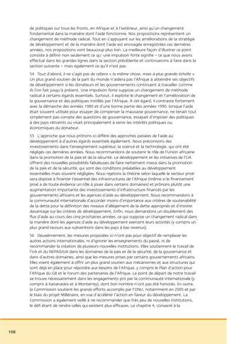 de politiques sur tous les fronts, en Afrique et à l’extérieur, ainsi qu’un changement
      fondamental dans la manière dont l’aide fonctionne. Nos propositions représentent un
      changement de méthode radical. Tout en s’appuyant sur les améliorations de la stratégie
      de développement et de la manière dont l’aide est envisagée enregistrées ces dernières
      années, nos propositions vont beaucoup plus loin. La meilleure façon d’illustrer ce point
      consiste à définir non seulement ce qu’ une impulsion forte signifie – ce que nous avons
      effectué dans les grandes lignes dans la section précédente et continuerons à faire dans la
      section suivante – mais également ce qu’il n’est pas.
      54 Tout d’abord, il ne s’agit pas de refaire « la même chose, mais à plus grande échelle ».
      Un plus grand soutien de la part du monde n’aidera pas l’Afrique à atteindre ses objectifs
      de développement si les donateurs et les gouvernements continuent à travailler comme
      ils l’on fait jusqu’à présent. Une impulsion forte suppose un changement de méthode
      radical à certains égards essentiels. Surtout, il exploite le changement et l’amélioration de
      la gouvernance et des politiques instillés par l’Afrique. À cet égard, il contraste fortement
      avec la démarche des années 1980 et d’une bonne partie des années 1990, lorsque l’aide
      était souvent utilisée pour essayer de compenser la mauvaise gouvernance, ne tenait tout
      simplement pas compte des questions de gouvernance, essayait d’imposer des politiques
      à des pays réticents ou visait principalement à servir les intérêts politiques ou
      économiques du donateur.
      55 L’approche que nous prônons ici diffère des approches passées de l’aide au
      développement à d’autres égards essentiels également. Nous préconisons des
      investissements dans l’enseignement supérieur, la science et la technologie, qui ont été
      négligés ces dernières années. Nous recommandons de soutenir le rôle de l’Union africaine
      dans la promotion de la paix et de la sécurité. Le développement et les initiatives de l’UA
      offrent des nouvelles possibilités fabuleuses de faire nettement mieux dans la promotion
      de la paix et de la sécurité, qui sont des conditions préalables au développement
      essentielles mais souvent négligées. Nous rejetons la théorie selon laquelle le secteur privé
      sera disposé à financer l’essentiel des infrastructures de l’Afrique (même si le financement
      privé a de toute évidence un rôle à jouer dans certains domaines) et prônons plutôt une
      augmentation importante des investissements d’infrastructure financés par les
      gouvernements africains et les agences d’aide au développement. Nous recommandons à
      la communauté internationale d’accorder moins d’importance aux critères de soutenabilité
      de la dette pour la définition des niveaux d’allégement de la dette appropriés et d’insister
      davantage sur les critères de développement. Enfin, nous demandons un doublement des
      flux d’aide au cours des cinq prochaines années, ce qui suppose un changement radical dans
      la manière dont les agences d’aide au développement exercent leurs activités (y compris un
      plus grand recours aux subventions dans les pays à bas revenus).
      56 Deuxièmement, les mesures proposées ici n’ont pas pour objectif de remplacer les
      autres actions internationales, ni d’ignorer les enseignements du passé, ni de
      recommander la création de plusieurs nouvelles institutions. Elles soutiennent le travail de
      l’UA et du NEPAD/UA dans les domaines de la paix et de la sécurité, de la gouvernance et
      dans d’autres domaines, ainsi que les mesures prises par certains gouvernements africains.
      Elles visent également à offrir un plus grand soutien aux mécanismes et aux structures qui
      sont déjà en place pour répondre aux besoins de l’Afrique, y compris le Plan d’action pour
      l’Afrique du G8 et le Forum des partenaires de l’Afrique. Le point de départ de notre travail
      se trouve nécessairement dans les engagements pris par la communauté internationale (y
      compris à Kananaskis et à Monterrey), dont bon nombre n’ont pas été honorés. En outre,
      la Commission soutient les grands efforts accomplis par l’ONU, notamment en 2005 et par
      le biais du projet Millénaire, en vue d’accélérer l’action en faveur du développement. La
      Commission a également veillé à ne recommander que très peu de nouvelles institutions,
      le défi étant de rendre celles qui existent plus efficaces. Le chapitre 4, consacré à la




108
 
