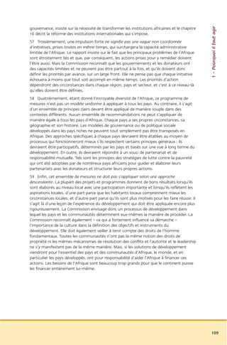 1 – Pourquoi il faut agir
gouvernance, insiste sur la nécessité de transformer les institutions africaines et le chapitre
10 décrit la réforme des institutions internationales qui s’impose.
57 Troisièmement, une impulsion forte ne signifie pas une vague non coordonnée
d’initiatives, prises toutes en même temps, qui surchargera la capacité administrative
limitée de l’Afrique. Le rapport insiste sur le fait que les principaux problèmes de l’Afrique
sont étroitement liés et que, par conséquent, les actions prises pour y remédier doivent
l’être aussi. Mais la Commission reconnaît que les gouvernements et les donateurs ont
des capacités limitées et ne peuvent pas être partout à la fois, et qu’ils doivent donc
définir les priorités par avance, sur un large front. Elle ne pense pas que chaque initiative
échouera à moins que tout soit accompli en même temps. Les priorités d’action
dépendront des circonstances dans chaque région, pays et secteur, et c’est à ce niveau-là
qu’elles doivent être définies.
58 Quatrièmement, étant donné l’incroyable diversité de l’Afrique, ce programme de
mesures n’est pas un modèle uniforme à appliquer à tous les pays. Au contraire, il s’agit
d’un ensemble de principes clairs devant être appliqué de manière souple dans des
contextes différents. Aucun ensemble de recommandations ne peut s’appliquer de
manière égale à tous les pays d’Afrique. Chaque pays a ses propres circonstances, sa
géographie et son histoire. Les modèles de gouvernance ou de politique sociale
développés dans les pays riches ne peuvent tout simplement pas être transposés en
Afrique. Des approches spécifiques à chaque pays devraient être établies au moyen de
processus qui fonctionneront mieux s’ils respectent certains principes généraux : ils
devraient être participatifs, déterminés par les pays et basés sur une vue à long terme du
développement. En outre, ils devraient répondre à un souci de partenariat et de
responsabilité mutuelle. Tels sont les principes des stratégies de lutte contre la pauvreté
qui ont été adoptées par de nombreux pays africains pour guider et élaborer leurs
partenariats avec les donateurs et structurer leurs propres actions.
59 Enfin, cet ensemble de mesures ne doit pas s’appliquer selon une approche
descendante. La plupart des projets et programmes donnent de bons résultats lorsqu’ils
sont élaborés au niveau local avec une participation importante et lorsqu’ils reflètent les
aspirations locales, d’une part parce que les habitants locaux comprennent mieux les
circonstances locales, et d’autre part parce qu’ils sont plus motivés pour les faire réussir. Il
s’agit là d’une leçon de l’expérience du développement qui doit être appliquée encore plus
rigoureusement. La Commission envisage donc un processus de développement dans
lequel les pays et les communautés déterminent eux-mêmes la manière de procéder. La
Commission reconnaît également – ce qui a fortement influencé sa démarche –
l’importance de la culture dans la définition des objectifs et instruments du
développement. Elle doit également veiller à tenir compte des droits de l’homme
fondamentaux. Toutes les communautés n’ont pas la même notion des droits de
propriété ni les mêmes mécanismes de résolution des conflits et l’autorité et le leadership
ne s’y manifestent pas de la même manière. Mais, si les solutions de développement
viendront pour l’essentiel des pays et des communautés d’Afrique, le monde, et en
particulier les pays développés, ont pour responsabilité d’aider l’Afrique à financer ces
actions. Les besoins de l’Afrique sont beaucoup trop grands pour que le continent puisse
les financer entièrement lui-même.




                                                                                                   109
 