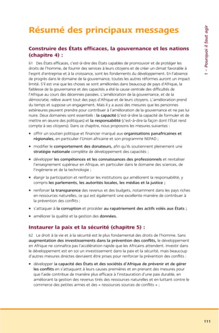1 – Pourquoi il faut agir
Résumé des principaux messages
Construire des États efficaces, la gouvernance et les nations
(chapitre 4) :
61 Des États efficaces, c’est-à-dire des États capables de promouvoir et de protéger les
droits de l’homme, de fournir des services à leurs citoyens et de créer un climat favorable à
l’esprit d’entreprise et à la croissance, sont les fondements du développement. En l’absence
de progrès dans le domaine de la gouvernance, toutes les autres réformes auront un impact
limité. S’il est vrai que les choses se sont améliorées dans beaucoup de pays d’Afrique, la
faiblesse de la gouvernance et des capacités a été la cause centrale des difficultés de
l’Afrique au cours des décennies passées. L’amélioration de la gouvernance, et de la
démocratie, relève avant tout des pays d’Afrique et de leurs citoyens. L’amélioration prend
du temps et suppose un engagement. Mais il y a aussi des mesures que les personnes
extérieures peuvent prendre pour contribuer à l’amélioration de la gouvernance et ne pas lui
nuire. Deux domaines sont essentiels : la capacité (c’est-à-dire la capacité de formuler et de
mettre en œuvre des politiques) et la responsabilité (c’est-à-dire la façon dont l’État rend
compte à ses citoyens). Dans ce chapitre, nous proposons les mesures suivantes :
• offrir un soutien politique et financier marqué aux organisations panafricaines et
  régionales, en particulier l’Union africaine et son programme NEPAD ;
• modifier le comportement des donateurs, afin qu’ils soutiennent pleinement une
  stratégie nationale complète de développement des capacités ;
• développer les compétences et les connaissances des professionnels et revitaliser
  l’enseignement supérieur en Afrique, en particulier dans le domaine des sciences, de
  l’ingénierie et de la technologie ;
• élargir la participation et renforcer les institutions qui améliorent la responsabilité, y
  compris les parlements, les autorités locales, les médias et la justice ;
• renforcer la transparence des revenus et des budgets, notamment dans les pays riches
  en ressources naturelles, ce qui est également une excellente manière de contribuer à
  la prévention des conflits ;
• s’attaquer à la corruption et procéder au rapatriement des actifs volés aux États ;
• améliorer la qualité et la gestion des données.

Instaurer la paix et la sécurité (chapitre 5) :
62 Le droit à la vie et à la sécurité est le plus fondamental des droits de l’homme. Sans
augmentation des investissements dans la prévention des conflits, le développement
en Afrique ne connaîtra pas l’accélération rapide que les Africains attendent. Investir dans
le développement est en soi un investissement dans la paix et la sécurité, mais beaucoup
d’autres mesures directes devraient être prises pour renforcer la prévention des conflits :
• développer la capacité des États et des sociétés d’Afrique de prévenir et de gérer
  les conflits en s’attaquant à leurs causes premières et en prenant des mesures pour
  que l’aide contribue de manière plus efficace à l’instauration d’une paix durable, en
  améliorant la gestion des revenus tirés des ressources naturelles et en luttant contre le
  commerce des petites armes et des « ressources sources de conflits » ;




                                                                                                 111
 