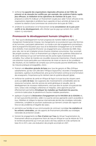 • renforcer la capacité des organisations régionales africaines et de l’ONU de
        prévenir et de résoudre les conflits par, par exemple, des système d’alerte rapide
        plus efficaces, la médiation et les opérations de maintien de la paix. Nous
        proposons à cette fin d’allouer un financement souple pour aider l’Union africaine et les
        organisations régionales à améliorer leurs capacités et leurs activités de base et de
        soutenir la création d’une Commission de construction de la paix de l’ONU ;
      • améliorer la coordination et le financement de la consolidation de la paix post-
        conflit et du développement, afin d’éviter que les pays qui sortent d’un conflit
        violent n’y retombent.

      Promouvoir le développement humain (chapitre 6) :
      63 Pour que le développement humain progresse de manière réelle et durable, un
      changement fondamental s’impose. Ces changements ne se produiront que si les femmes
      et les hommes y participent pleinement. Le monde a pris des engagements prometteurs,
      dont le programme Éducation pour tous et la Déclaration d’engagement sur le VIH/SIDA
      de la SSAGNU. Il est essentiel d’honorer ces engagements pour atteindre les OMD. Mais,
      pour cela, rien ne sert d’adopter encore d’autres initiatives concurrentes. Pour accomplir
      des progrès soutenus, il faut un financement qui s’aligne sur les systèmes d’éducation et
      de santé nationaux et qui soit harmonisé avec les autres types d’assistance et les
      complète. Pour utiliser de manière ces nouvelles ressources importantes, il faudra accorder
      une attention toute particulière aux mécanismes de misen en œuvre et de surveillance
      des résultats, et à la reddition de comptes aux communautés pauvres bénéficiaires. Parmi
      les mesures pratiques envisageables, citons :
      • financer une éducation gratuite de base pour tous les garçons et filles d’Afrique
        subsaharienne, qui leur soit utile dans l’Afrique d’aujourd’hui. Accorder à l’enseignement
        secondaire, supérieur et professionnel, ainsi qu’à la formation continue et à la formation
        des enseignants, l’importance qu’ils méritent dans le système éducatif global ;
      • renforcer les systèmes de santé en Afrique de façon à ce que tous les citoyens aient
        accès aux soins de base. Ceci supposera des investissements considérables dans les
        ressources humaines, dans les services de santé génésique et sexuelle, dans le
        développement de nouveaux médicaments, ainsi que dans le soutien à la gratuité des
        soins. Grâce à des stratégies cohérentes et intégrées, cette approche pourrait
        effectivement permettre d’éradiquer les maladies qui foudroient les pauvres,
        comme la tuberculose, le paludisme et d’autres maladies parasitaires ;
      • appliquer d’urgence la Déclaration d’engagement sur le VIH/SIDA de la SSAGNU et,
        en tant que priorité première, veiller à ce que les services appropriés soient accessibles à
        tous. Mobiliser et intégrer la réponse internationale derrière des stratégies nationales
        cohérentes, complètes et pourtant audacieuses qui tiennent compte des rapports de
        force et des problèmes d’inégalité des sexes ;
      • permettre aux familles et aux communautés de continuer à protéger les orphelins et
        les enfants vulnérables, par des apports de financement prévisibles aux stratégies
        nationales de protection sociale ;
      • honorer les engagements du Plan d’action sur l’eau du G8 par l’augmentation du
        financement alloué au programme Vision de l’eau en Afrique en vue de réduire de 75 %
        le nombre de personnes qui n’ont pas accès à de l’eau salubre et à des sanitaires de
        base d’ici à 2015, avec une évaluation des progrès accomplis en 2007.




112
 