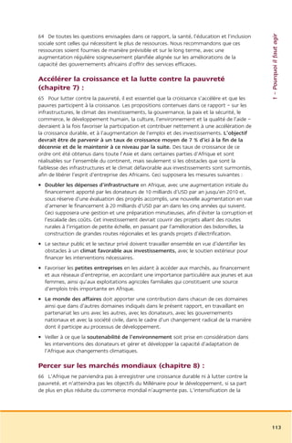 1 – Pourquoi il faut agir
64 De toutes les questions envisagées dans ce rapport, la santé, l’éducation et l’inclusion
sociale sont celles qui nécessitent le plus de ressources. Nous recommandons que ces
ressources soient fournies de manière prévisible et sur le long terme, avec une
augmentation régulière soigneusement planifiée alignée sur les améliorations de la
capacité des gouvernements africains d’offrir des services efficaces.

Accélérer la croissance et la lutte contre la pauvreté
(chapitre 7) :
65 Pour lutter contre la pauvreté, il est essentiel que la croissance s’accélère et que les
pauvres participent à la croissance. Les propositions contenues dans ce rapport – sur les
infrastructures, le climat des investissements, la gouvernance, la paix et la sécurité, le
commerce, le développement humain, la culture, l’environnement et la qualité de l’aide –
devraient à la fois favoriser la participation et contribuer nettement à une accélération de
la croissance durable, et à l’augmentation de l’emploi et des investissements. L’objectif
devrait être de parvenir à un taux de croissance moyen de 7 % d’ici à la fin de la
décennie et de le maintenir à ce niveau par la suite. Des taux de croissance de ce
ordre ont été obtenus dans toute l’Asie et dans certaines parties d’Afrique et sont
réalisables sur l’ensemble du continent, mais seulement si les obstacles que sont la
faiblesse des infrastructures et le climat défavorable aux investissements sont surmontés,
afin de libérer l’esprit d’entreprise des Africains. Ceci supposera les mesures suivantes :
• Doubler les dépenses d’infrastructure en Afrique, avec une augmentation initiale du
  financement apporté par les donateurs de 10 milliards d’USD par an jusqu’en 2010 et,
  sous réserve d’une évaluation des progrès accomplis, une nouvelle augmentation en vue
  d’amener le financement à 20 milliards d’USD par an dans les cinq années qui suivent.
  Ceci supposera une gestion et une préparation minutieuses, afin d’éviter la corruption et
  l’escalade des coûts. Cet investissement devrait couvrir des projets allant des routes
  rurales à l’irrigation de petite échelle, en passant par l’amélioration des bidonvilles, la
  construction de grandes routes régionales et les grands projets d’électrification.
• Le secteur public et le secteur privé doivent travailler ensemble en vue d’identifier les
  obstacles à un climat favorable aux investissements, avec le soutien extérieur pour
  financer les interventions nécessaires.
• Favoriser les petites entreprises en les aidant à accéder aux marchés, au financement
  et aux réseaux d’entreprise, en accordant une importance particulière aux jeunes et aux
  femmes, ainsi qu’aux exploitations agricoles familiales qui constituent une source
  d’emplois très importante en Afrique.
• Le monde des affaires doit apporter une contribution dans chacun de ces domaines
  ainsi que dans d’autres domaines indiqués dans le présent rapport, en travaillant en
  partenariat les uns avec les autres, avec les donateurs, avec les gouvernements
  nationaux et avec la société civile, dans le cadre d’un changement radical de la manière
  dont il participe au processus de développement.
• Veiller à ce que la soutenabilité de l’environnement soit prise en considération dans
  les interventions des donateurs et gérer et développer la capacité d’adaptation de
  l’Afrique aux changements climatiques.

Percer sur les marchés mondiaux (chapitre 8) :
66 L’Afrique ne parviendra pas à enregistrer une croissance durable ni à lutter contre la
pauvreté, et n’atteindra pas les objectifs du Millénaire pour le développement, si sa part
de plus en plus réduite du commerce mondial n’augmente pas. L’intensification de la




                                                                                                113
 