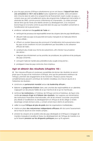1 – Pourquoi il faut agir
• pour les pays pauvres d’Afrique subsaharienne qui en ont besoin, l’objectif doit être
  une annulation à 100 % de la dette le plus rapidement possible. Cette annulation
  doit s’inscrire dans le cadre d’un programme de financement visant à aider ces pays, y
  compris ceux qui sont actuellement exclus des programmes d’allégement de la dette, à
  atteindre les OMD, comme promis à Monterrey et à Kananaskis. Le critère principal
  devrait être que les fonds ainsi libérés servent au développement, à la croissance
  économique et à la lutte contre la pauvreté dans les pays qui travaillent activement à
  l’amélioration de la gouvernance ;
• améliorer radicalement la qualité de l’aide en :
  • renforçant les processus de responsabilité envers les citoyens dans les pays bénéficiaires ;
  • allouant l’aide aux pays où la pauvreté est la plus marquée et où l’aide peut être le
    mieux utilisée ;
  • offrant un soutien beaucoup plus pronoucé à l’amélioration de la gouvernance dans
    les pays où les conditions ne sont actuellement pas favorables à une utilisation
    efficace de l’aide ;
  • canalisant plus d’aide sous forme de subventions, afin d’éviter l’accumulation
    des dettes ;
  • s’alignant plus étroitement sur les priorités, les procédures, les systèmes et les pratiques
    des pays concernés ;
  • octroyant l’aide de manière plus prévisible et plus souple à long terme ;
  • protégeant mieux les pays contre les chocs imprévus.

Agir et obtenir des résultats (chapitre 10) :
68 Des mesures efficaces et soutenues susceptibles de donner des résultats ne seront
prises que si le pays et les institutions d’Afrique, ainsi que les partenaires extérieurs de
l’Afrique, prennent des engagements et les honorent. Plusieurs autres mesures
complémentaires peuvent contribuer de manière notableau à la mise en œuvre et à
l’obtention de résultats :
• construire un partenariat mondial autour du leadership africain ;
• élaborer un programme d’action claire, avec une liste des responsabilités et un calendrier,
  s’appuyant sur des preuves fiables de ce qui marche et de ce qui ne marche pas ;
• renforcer les institutions, à l’intérieur de l’Afrique comme à l’extérieur, de façon à les
  rendre en mesure d’agir et d’obtenir des résultats. Ceci suppose une réorientation
  des institutions financières internationales, afin de les amener à accorder une priorité
  plus élevée à l’accélération du développement en Afrique et de les obliger à rendre
  davantage compte de leurs actes, y compris envers leurs clients et partenaires ;
• veiller à ce que l’Afrique ait plus de poids dans les organisations multilatérales ;
• mettre en place des mécanismes indépendants efficaces afin de suivre l’avancement
  de la mise en œuvre et d’en rendre compte ;
• amener les citoyens et la société civile des pays développés et d’Afrique à s’engager de
  manière marquée et durable en faveur du développement de l’Afrique de manière à ce
  qu’ils fassent pression sur les dirigeants politiques pour qu’ils agissent.




                                                                                                   115
 