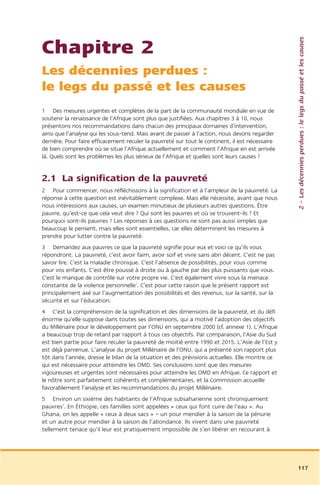 2 – Les décennies perdues : le legs du passé et les causes
Chapitre 2
Les décennies perdues :
le legs du passé et les causes
1 Des mesures urgentes et complètes de la part de la communauté mondiale en vue de
soutenir la renaissance de l’Afrique sont plus que justifiées. Aux chapitres 3 à 10, nous
présentons nos recommandations dans chacun des principaux domaines d’intervention,
ainsi que l’analyse qui les sous-tend. Mais avant de passer à l’action, nous devons regarder
derrière. Pour faire efficacement reculer la pauvreté sur tout le continent, il est nécessaire
de bien comprendre où se situe l’Afrique actuellement et comment l’Afrique en est arrivée
là. Quels sont les problèmes les plus sérieux de l’Afrique et quelles sont leurs causes ?


2.1 La signification de la pauvreté
2 Pour commencer, nous réfléchissons à la signification et à l’ampleur de la pauvreté. La
réponse à cette question est inévitablement complexe. Mais elle nécessite, avant que nous
nous intéressions aux causes, un examen minutieux de plusieurs autres questions. Être
pauvre, qu’est-ce que cela veut dire ? Qui sont les pauvres et où se trouvent-ils ? Et
pourquoi sont-ils pauvres ? Les réponses à ces questions ne sont pas aussi simples que
beaucoup le pensent, mais elles sont essentielles, car elles déterminent les mesures à
prendre pour lutter contre la pauvreté.
3 Demandez aux pauvres ce que la pauvreté signifie pour eux et voici ce qu’ils vous
répondront. La pauvreté, c’est avoir faim, avoir soif et vivre sans abri décent. C’est ne pas
savoir lire. C’est la maladie chronique. C’est l’absence de possibilités, pour vous comme
pour vos enfants. C’est être poussé à droite ou à gauche par des plus puissants que vous.
C’est le manque de contrôle sur votre propre vie. C’est également vivre sous la menace
constante de la violence personnelle1. C’est pour cette raison que le présent rapport est
principalement axé sur l’augmentation des possibilités et des revenus, sur la santé, sur la
sécurité et sur l’éducation.
4 C’est la compréhension de la signification et des dimensions de la pauvreté, et du défi
énorme qu’elle suppose dans toutes ses dimensions, qui a motivé l’adoption des objectifs
du Millénaire pour le développement par l’ONU en septembre 2000 (cf. annexe 1). L’Afrique
a beaucoup trop de retard par rapport à tous ces objectifs. Par comparaison, l’Asie du Sud
est bien partie pour faire reculer la pauvreté de moitié entre 1990 et 2015. L’Asie de l’Est y
est déjà parvenue. L’analyse du projet Millénaire de l’ONU, qui a présenté son rapport plus
tôt dans l’année, dresse le bilan de la situation et des prévisions actuelles. Elle montre ce
qui est nécessaire pour atteindre les OMD. Ses conclusions sont que des mesures
vigoureuses et urgentes sont nécessaires pour atteindre les OMD en Afrique. Ce rapport et
le nôtre sont parfaitement cohérents et complémentaires, et la Commission accueille
favorablement l’analyse et les recommandations du projet Millénaire.
5 Environ un sixième des habitants de l’Afrique subsaharienne sont chroniquement
pauvres2. En Éthiopie, ces familles sont appelées « ceux qui font cuire de l’eau ». Au
Ghana, on les appelle « ceux à deux sacs » – un pour mendier à la saison de la pénurie
et un autre pour mendier à la saison de l’abondance. Ils vivent dans une pauvreté
tellement tenace qu’il leur est pratiquement impossible de s’en libérer en recourant à




                                                                                                 117
 