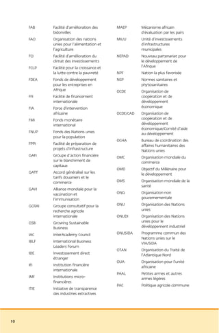 FAB     Facilité d’amélioration des      MAEP       Mécanisme africain
             bidonvilles                                 d’évaluation par les pairs
     FAO     Organisation des nations         MIUU       Unité d’investissements
             unies pour l’alimentation et                d’infrastructures
             l’agriculture                               municipales
     FCI     Facilité d’amélioration du       NEPAD      Nouveau partenariat pour
             climat des investissements                  le développement de
     FCLP    Facilité pour la croissance et              l’Afrique
             la lutte contre la pauvreté      NPF        Nation la plus favorisée
     FDEA    Fonds de développement           NSP        Normes sanitaires et
             pour les entreprises en                     phytosanitaires
             Afrique                          OCDE       Organisation de
     FFI     Facilité de financement                     coopération et de
             internationale                              développement
     FIA     Force d’intervention                        économique
             africaine                        OCDE/CAD   Organisation de
     FMI     Fonds monétaire                             coopération et de
             international                               développement
                                                         économique/Comité d’aide
     FNUP    Fonds des Nations unies                     au développement
             pour la population
                                              OCHA       Bureau de coordination des
     FPPI    Facilité de préparation de                  affaires humanitaires des
             projets d’infrastructure                    Nations unies
     GAFI    Groupe d’action financière       OMC        Organisation mondiale du
             sur le blanchiment de                       commerce
             capitaux
                                              OMD        Objectif du Millénaire pour
     GATT    Accord généralisé sur les                   le développement
             tarifs douaniers et le
             commerce                         OMS        Organisation mondiale de la
                                                         santé
     GAVI    Alliance mondiale pour la
             vaccination et                   ONG        Organisation non
             l’immunisation                              gouvernementale
     GCRAI   Groupe consultatif pour la       ONU        Organisation des Nations
             recherche agricole                          unies
             internationale                   ONUDI      Organisation des Nations
     GSB     Growing Sustainable                         unies pour le
             Business                                    développement industriel
     IAC     InterAcademy Council             ONUSIDA    Programme commun des
                                                         Nations unies sur le
     IBLF    International Business                      VIH/SIDA
             Leaders Forum
                                              OTAN       Organisation du Traité de
     IDE     Investissement direct                       l’Atlantique Nord
             étranger
                                              OUA        Organisation pour l’unité
     IFI     Institution financière                      africaine
             internationale
                                              PAAL       Petites armes et autres
     IMF     Institutions micro-                         armes légères
             financières
                                              PAC        Politique agricole commune
     ITIE    Initiative de transparence
             des industries extractives




10
 