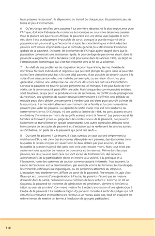 leurs propres ressources3. Ils dépendent du travail de chaque jour. Ils possèdent peu de
      biens et pas d’instruction.
      6 Qu’est-ce qui rend les gens pauvres ? La première réponse, et la plus importante pour
      l’Afrique, doit être l’absence de croissance économique au cours des décennies passées.
      Pour la plupart des pauvres en Afrique, la pauvreté est une chose avec laquelle ils sont
      nés, dont il est pratiquement impossible de sortir. Lorsque la grande majorité de la
      population est pauvre et que l’économie stagne, les caractéristiques individuelles des
      pauvres sont moins importantes que le contexte général pour déterminer l’incidence
      globale de la pauvreté. En outre, les économies de l’Afrique ayant stagné alors que la
      population connaissait une croissance rapide, le pourcentage de personnes vivant dans la
      pauvreté a augmenté. Cette tendance s’est poursuivie dans les années 1990, en dépit de
      l’amélioration économique qui s’est fait ressentir vers la fin de la décennie.
      7 Au-delà de ces problèmes de stagnation économique à long terme, il existe de
      nombreux facteurs individuels et régionaux qui peuvent plonger les gens dans la pauvreté
      ou les faire descendre plus bas s’ils sont déjà pauvres. Il est possible de devenir pauvre à la
      suite d’une crise personnelle, une maladie par exemple, ou en raison d’un choc plus
      généralisé, comme une sécheresse ou une chute des cours des cultures d’exportation.
      Lorsque la pauvreté ne touche qu’une personne ou un ménage, il est plus facile de s’en
      sortir, car la communauté peut offrir une aide. Mais lorsque des communautés entières
      sont touchées, ce qui peut se produire en cas de sécheresse, de conflit ou de propagation
      du VIH/SIDA, ces systèmes de soutien mutuel commencent à s’effriter. Une période de
      maladie peut alors obliger une personne à vendre tous ses biens pour pouvoir acheter de
      la nourriture. Il arrive inévitablement un moment où la famille et la communauté ne
      peuvent plus aider les pauvres. La capacité de sortir d’une crise est non existante ou
      extrêmement lente. En Éthiopie, 10 ans après la famine de 1984, les gens avaient encore
      un dixième d’animaux en moins de ce qu’ils avaient avant la famine4. Les personnes et les
      familles se trouvent prises au piège dans les cercles vicieux de la pauvreté, qui peuvent
      facilement se transformer en spirale descendante. Une autre expression africaine rend
      bien compte de ces cycles de pauvreté et d’exclusion qui se renforcent les uns les autres :
      au Zimbabwe, on parle de « la pauvreté qui pond des œufs ».
      8 Qui sont les pauvres ? Là encore, il s’agit surtout de ceux qui ont simplement la
      malchance d’être nés dans des économies désespérément pauvres, des économies dans
      lesquelles le revenu moyen est seulement de deux dollars par jour environ, et dans
      lesquelles la grande majorité des gens doit vivre avec encore moins. Mais tout n’est pas
      seulement une question de niveaux de croissance et de revenus. Même dans les pays
      pauvres, les plus pauvres sont ceux qui sont exclus de l’information, des services
      administratifs, de la participation pleine et entière à la société, à la politique et à
      l’économie, voire des systèmes de soutien communautaire informels. Trop souvent, la
      raison de l’exclusion est la discrimination, par exemple contre les femmes, les handicapés,
      les minorités ethniques ou linguistiques, ou les personnes atteintes du VIH/SIDA.
      L’exclusion rend extrêmement difficile de sortir de la pauvreté. Pire encore, il s’agit d’un
      fléau qui est transmis d’une génération à l’autre, les parents n’étant pas en mesure
      d’investir dans la santé, l’éducation ou la nutrition de leurs enfants5. Comme on dit en
      Ouganda, la pauvreté se transmet de génération en génération, comme si l’enfant la
      tétait au sein de sa mère6. Comment mettre fin à cette transmission d’une génération à
      l’autre de la pauvreté ? La meilleure façon d’y parvenir consiste à sortir des pièges qui ont
      étouffé la croissance et maintenu les revenus à un niveau aussi bas, tout en essayant en
      même temps de mettre un terme à l’exclusion de groupes particuliers.




118
 