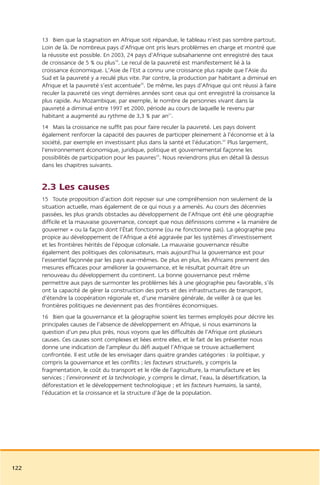 13 Bien que la stagnation en Afrique soit répandue, le tableau n’est pas sombre partout.
      Loin de là. De nombreux pays d’Afrique ont pris leurs problèmes en charge et montré que
      la réussite est possible. En 2003, 24 pays d’Afrique subsaharienne ont enregistré des taux
      de croissance de 5 % ou plus19. Le recul de la pauvreté est manifestement lié à la
      croissance économique. L’Asie de l’Est a connu une croissance plus rapide que l’Asie du
      Sud et la pauvreté y a reculé plus vite. Par contre, la production par habitant a diminué en
      Afrique et la pauvreté s’est accentuée20. De même, les pays d’Afrique qui ont réussi à faire
      reculer la pauvreté ces vingt dernières années sont ceux qui ont enregistré la croissance la
      plus rapide. Au Mozambique, par exemple, le nombre de personnes vivant dans la
      pauvreté a diminué entre 1997 et 2000, période au cours de laquelle le revenu par
      habitant a augmenté au rythme de 3,3 % par an21.
      14 Mais la croissance ne suffit pas pour faire reculer la pauvreté. Les pays doivent
      également renforcer la capacité des pauvres de participer pleinement à l’économie et à la
      société, par exemple en investissant plus dans la santé et l’éducation.22 Plus largement,
      l’environnement économique, juridique, politique et gouvernemental façonne les
      possibilités de participation pour les pauvres23. Nous reviendrons plus en détail là dessus
      dans les chapitres suivants.


      2.3 Les causes
      15 Toute proposition d’action doit reposer sur une compréhension non seulement de la
      situation actuelle, mais également de ce qui nous y a amenés. Au cours des décennies
      passées, les plus grands obstacles au développement de l’Afrique ont été une géographie
      difficile et la mauvaise gouvernance, concept que nous définissons comme « la manière de
      gouverner » ou la façon dont l’État fonctionne (ou ne fonctionne pas). La géographie peu
      propice au développement de l’Afrique a été aggravée par les systèmes d’investissement
      et les frontières hérités de l’époque coloniale. La mauvaise gouvernance résulte
      également des politiques des colonisateurs, mais aujourd’hui la gouvernance est pour
      l’essentiel façonnée par les pays eux-mêmes. De plus en plus, les Africains prennent des
      mesures efficaces pour améliorer la gouvernance, et le résultat pourrait être un
      renouveau du développement du continent. La bonne gouvernance peut même
      permettre aux pays de surmonter les problèmes liés à une géographie peu favorable, s’ils
      ont la capacité de gérer la construction des ports et des infrastructures de transport,
      d’étendre la coopération régionale et, d’une manière générale, de veiller à ce que les
      frontières politiques ne deviennent pas des frontières économiques.
      16 Bien que la gouvernance et la géographie soient les termes employés pour décrire les
      principales causes de l’absence de développement en Afrique, si nous examinons la
      question d’un peu plus près, nous voyons que les difficultés de l’Afrique ont plusieurs
      causes. Ces causes sont complexes et liées entre elles, et le fait de les présenter nous
      donne une indication de l’ampleur du défi auquel l’Afrique se trouve actuellement
      confrontée. Il est utile de les envisager dans quatre grandes catégories : la politique, y
      compris la gouvernance et les conflits ; les facteurs structurels, y compris la
      fragmentation, le coût du transport et le rôle de l’agriculture, la manufacture et les
      services ; l’environnent et la technologie, y compris le climat, l’eau, la désertification, la
      déforestation et le développement technologique ; et les facteurs humains, la santé,
      l’éducation et la croissance et la structure d’âge de la population.




122
 