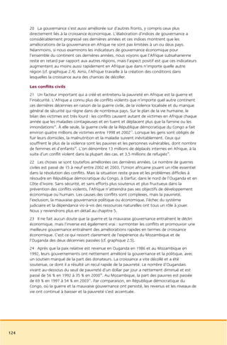 20 La gouvernance s’est aussi améliorée sur d’autres fronts, y compris ceux plus
      directement liés à la croissance économique. L’élaboration d’indices de gouvernance a
      considérablement progressé ces dernières années et ces indices montrent que les
      améliorations de la gouvernance en Afrique ne sont pas limitées à un ou deux pays.
      Néanmoins, si nous examinons les indicateurs de gouvernance économique pour
      l’ensemble du continent ces dernières années, nous voyons que l’Afrique subsaharienne
      reste en retard par rapport aux autres régions, mais l’aspect positif est que ces indicateurs
      augmentent au moins aussi rapidement en Afrique que dans n’importe quelle autre
      région (cf. graphique 2.4). Ainsi, l’Afrique travaille à la création des conditions dans
      lesquelles la croissance aura des chances de décoller.

      Les conflits civils
      21 Un facteur important qui a créé et entretenu la pauvreté en Afrique est la guerre et
      l’insécurité. L’Afrique a connu plus de conflits violents que n’importe quel autre continent
      ces dernières décennies en raison de la guerre civile, de la violence localisée et du manque
      général de sécurité qui règne dans de nombreux pays. Sur le plan de la vie humaine, le
      bilan des victimes est très lourd : les conflits causent autant de victimes en Afrique chaque
      année que les maladies contagieuses et en tuent et déplacent plus que la famine ou les
      innondations26. À elle seule, la guerre civile de la République démocratique du Congo a fait
      environ quatre millions de victimes entre 1998 et 200227. Lorsque les gens sont obligés de
      fuir leurs domiciles, la malnutrition et la maladie suivent inévitablement. Ceux qui
      souffrent le plus de la violence sont les pauvres et les personnes vulnérables, dont nombre
      de femmes et d’enfants28. L’on dénombre 13 millions de déplacés internes en Afrique, à la
      suite d’un conflit violent dans la plupart des cas, et 3,5 millions de refugiés29.
      22 Les choses se sont toutefois améliorées ces dernières années. Le nombre de guerres
      civiles est passé de 15 à neuf entre 2002 et 2003, l’Union africaine jouant un rôle essentiel
      dans la résolution des conflits. Mais la situation reste grave et les problèmes difficiles à
      résoudre en République démocratique du Congo, à Darfur, dans le nord de l’Ouganda et en
      Côte d’Ivoire. Sans sécurité, et sans efforts plus soutenus et plus fructueux dans la
      prévention des conflits violents, l’Afrique n’atteindra pas ses objectifs de développement
      économique ou humain. Les causes des conflits sont complexes, mais la pauvreté,
      l’exclusion, la mauvaise gouvernance politique ou économique, l’échec du système
      judiciaire et la dépendance vis-à-vis des ressources naturelles ont tous un rôle à jouer.
      Nous y reviendrons plus en détail au chapitre 5.
      23 Il ne fait aucun doute que la guerre et la mauvaise gouvernance entraînent le déclin
      économique, mais l’inverse est également vrai : surmonter les conflits et promouvoir une
      meilleure gouvernance entraînent des améliorations rapides en termes de croissance
      économique. C’est ce qui ressort clairement de l’expérience du Mozambique et de
      l’Ouganda des deux décennies passées (cf. graphique 2.5).
      24 Après que la paix relative est revenue en Ouganda en 1986 et au Mozambique en
      1992, leurs gouvernements ont nettement amélioré la gouvernance et la politique, avec
      un soutien marqué de la part des donateurs. La croissance a vite décollé et a été
      soutenue, ce dont il a résulté un recul rapide de la pauvreté. Le nombre d’Ougandais
      vivant au-dessous du seuil de pauvreté d’un dollar par jour a nettement diminué et est
      passé de 56 % en 1992 à 35 % en 200030. Au Mozambique, la part des pauvres est passée
      de 69 % en 1997 à 54 % en 200331. Par comparaison, en République démocratique du
      Congo, où la guerre et la mauvaise gouvernance ont persisté, les revenus et les niveaux de
      vie ont continué à baisser et la pauvreté s’est accentuée.




124
 
