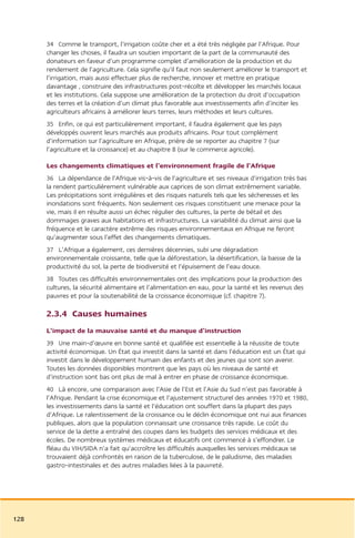 34 Comme le transport, l’irrigation coûte cher et a été très négligée par l’Afrique. Pour
      changer les choses, il faudra un soutien important de la part de la communauté des
      donateurs en faveur d’un programme complet d’amélioration de la production et du
      rendement de l’agriculture. Cela signifie qu’il faut non seulement améliorer le transport et
      l’irrigation, mais aussi effectuer plus de recherche, innover et mettre en pratique
      davantage , construire des infrastructures post-récolte et développer les marchés locaux
      et les institutions. Cela suppose une amélioration de la protection du droit d’occupation
      des terres et la création d’un climat plus favorable aux investissements afin d’inciter les
      agriculteurs africains à améliorer leurs terres, leurs méthodes et leurs cultures.
      35 Enfin, ce qui est particulièrement important, il faudra également que les pays
      développés ouvrent leurs marchés aux produits africains. Pour tout complément
      d’information sur l’agriculture en Afrique, prière de se reporter au chapitre 7 (sur
      l’agriculture et la croissance) et au chapitre 8 (sur le commerce agricole).

      Les changements climatiques et l’environnement fragile de l’Afrique
      36 La dépendance de l’Afrique vis-à-vis de l’agriculture et ses niveaux d’irrigation très bas
      la rendent particulièrement vulnérable aux caprices de son climat extrêmement variable.
      Les précipitations sont irrégulières et des risques naturels tels que les sécheresses et les
      inondations sont fréquents. Non seulement ces risques constituent une menace pour la
      vie, mais il en résulte aussi un échec régulier des cultures, la perte de bétail et des
      dommages graves aux habitations et infrastructures. La variabilité du climat ainsi que la
      fréquence et le caractère extrême des risques environnementaux en Afrique ne feront
      qu’augmenter sous l’effet des changements climatiques.
      37 L’Afrique a également, ces dernières décennies, subi une dégradation
      environnementale croissante, telle que la déforestation, la désertification, la baisse de la
      productivité du sol, la perte de biodiversité et l’épuisement de l’eau douce.
      38 Toutes ces difficultés environnementales ont des implications pour la production des
      cultures, la sécurité alimentaire et l’alimentation en eau, pour la santé et les revenus des
      pauvres et pour la soutenabilité de la croissance économique (cf. chapitre 7).

      2.3.4 Causes humaines
      L’impact de la mauvaise santé et du manque d’instruction
      39 Une main-d’œuvre en bonne santé et qualifiée est essentielle à la réussite de toute
      activité économique. Un État qui investit dans la santé et dans l’éducation est un État qui
      investit dans le développement humain des enfants et des jeunes qui sont son avenir.
      Toutes les données disponibles montrent que les pays où les niveaux de santé et
      d’instruction sont bas ont plus de mal à entrer en phase de croissance économique.
      40 Là encore, une comparaison avec l’Asie de l’Est et l’Asie du Sud n’est pas favorable à
      l’Afrique. Pendant la crise économique et l’ajustement structurel des années 1970 et 1980,
      les investissements dans la santé et l’éducation ont souffert dans la plupart des pays
      d’Afrique. Le ralentissement de la croissance ou le déclin économique ont nui aux finances
      publiques, alors que la population connaissait une croissance très rapide. Le coût du
      service de la dette a entraîné des coupes dans les budgets des services médicaux et des
      écoles. De nombreux systèmes médicaux et éducatifs ont commencé à s’effondrer. Le
      fléau du VIH/SIDA n’a fait qu’accroître les difficultés auxquelles les services médicaux se
      trouvaient déjà confrontés en raison de la tuberculose, de le paludisme, des maladies
      gastro-intestinales et des autres maladies liées à la pauvreté.




128
 