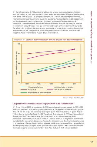 2 – Les décennies perdues : le legs du passé et les causes
41 Dans le domaine de l’éducation, le tableau est un peu plus encourageant. Partant
d’un bas niveau, le taux de scolarisation dans les écoles primaires d’Afrique a augmenté de
38 % entre 1990 et 2000. Les progrès accomplis par l’Afrique ont été impressionnants,
l’alphabétisation ayant augmenté aussi vite que dans d’autres régions en développement
ces dernières décennies (cf. graphique 2.7). Mais il reste des difficultés énormes à
surmonter. Dans l’ensemble, environ 47 millions d’enfants africains ne vont pas à l’école
et seulement un sur trois de ceux qui commencent l’école primaire terminent leur cycle.
Par ailleurs, les systèmes d’enseignement secondaire et universitaire – qui sont essentiels
à l’amélioration des compétences du secteur public comme du secteur privé – se sont
atrophiés. Nous y reviendrons plus en détail au chapitre 6.


 Graphique 2.7 Les taux d’alphabétisation dans les pays en voie de développement

                                          100
   % de la population de 15 ans et plus




                                          80




                                          60




                                          40




                                          20
                                                1980             1985           1990             1995               2000

                                                   Afrique subsaharienne               Amérique latine et Caraïbes
                                                   Asie du Sud                         Asie de l’Est et Pacifique
                                                   Moyen-Orient et Afrique du Nord


                                                                                                     Source : Banque mondiale, 2004a


Les pressions de la croissance de la population et de l’urbanisation
42 Entre 1980 et 2002, la population de l’Afrique subsaharienne est passée de 383 à 689
millions d’habitants, soit une augmentation de 80 %. La population augmente au rythme
de 2,7 % par an, ce qui est beaucoup plus rapide qu’en Asie du Sud (2 %) et qu’en Asie de
l’Est et dans la région Pacifique (1,4 %). Au rythme de croissance de l’Afrique, la population
double tous les 25 ans. Les taux de fécondité élevés et la croissance rapide de la
population s’expliquent par plusieurs facteurs : les bas revenus, la stagnation économique
(qui abaisse les espérances de revenus futurs), les faibles niveaux d’instruction des femmes
et la mortalité infantile élevée. Cette croissance rapide a eu plusieurs effets. La population
de l’Afrique est beaucoup plus jeune que celle des autres régions : 44 % des habitants ont
moins de cinq ans, contre seulement 34 % en Asie du Sud et 26 % en Asie de l’Est41.




                                                                                                                                       129
 