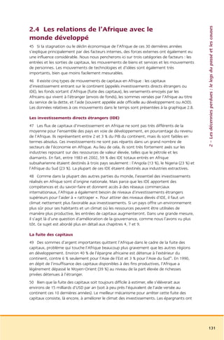 2 – Les décennies perdues : le legs du passé et les causes
2.4 Les relations de l’Afrique avec le
monde développé
45 Si la stagnation ou le déclin économique de l’Afrique de ces 30 dernières années
s’explique principalement par des facteurs internes, des forces externes ont également eu
une influence considérable. Nous nous pencherons ici sur trois catégories de facteurs : les
entrées et les sorties de capitaux, les mouvements de biens et services et les mouvements
de personnes. Les mouvements de technologies et d’idées sont également très
importants, bien que moins facilement mesurables.
46 Il existe cinq types de mouvements de capitaux en Afrique : les capitaux
d’investissement entrant sur le continent (appelés investissements directs étrangers ou
IDE), les fonds sortant d’Afrique (fuite des capitaux), les versements envoyés par les
Africains qui vivent à l’étranger (envois de fonds), les sommes versées par l’Afrique au titre
du service de la dette, et l’aide (souvent appelée aide officielle au développement ou AOD).
Les données relatives à ces mouvements dans le temps sont présentées à la graphique 2.8.

Les investissements directs étrangers (IDE)
47 Les flux de capitaux d’investissement en Afrique ne sont pas très différents de la
moyenne pour l’ensemble des pays en voie de développement, en pourcentage du revenu
de l’Afrique. Ils représentent entre 2 et 3 % du PIB du continent, mais ils sont faibles en
termes absolus. Ces investissements ne sont pas répartis dans un grand nombre de
secteurs de l’économie en Afrique. Au lieu de cela, ils sont très fortement axés sur les
industries reposant sur des ressources de valeur élevée, telles que le pétrole et les
diamants. En fait, entre 1983 et 2002, 59 % des IDE totaux entrés en Afrique
subsaharienne étaient destinés à trois pays seulement : l’Angola (13 %), le Nigeria (23 %) et
l’Afrique du Sud (23 %). La plupart de ces IDE étaient destinés aux industries extractives.
48 Comme dans la plupart des autres parties du monde, l’essentiel des investissements
réalisés en Afrique sont d’origine nationale. Mais parce que les IDE apportent des
compétences et du savoir-faire et donnent accès à des réseaux commerciaux
internationaux, l’Afrique a également besoin de niveaux d’investissements étrangers
supérieurs pour l’aider à « rattraper ». Pour attirer des niveaux élevés d’IDE, il faut un
climat nettement plus favorable aux investissements. Si un pays offre un environnement
plus sûr pour ses habitants et un climat où les ressources peuvent être utilisées de
manière plus productive, les entrées de capitaux augmenteront. Dans une grande mesure,
il s’agit là d’une question d’amélioration de la gouvernance, comme nous l’avons vu plus
tôt. Ce sujet est abordé plus en détail aux chapitres 4, 7 et 9.

La fuite des capitaux
49 Des sommes d’argent importantes quittent l’Afrique dans le cadre de la fuite des
capitaux, problème qui touche l’Afrique beaucoup plus gravement que les autres régions
en développement. Environ 40 % de l’épargne africaine est détenue à l’extérieur du
continent, contre 6 % seulement pour l’Asie de l’Est et 3 % pour l’Asie du Sud45. En 1990,
en dépit de l’insuffisance des capitaux disponibles à des fins productives, l’Afrique a
légèrement dépassé le Moyen-Orient (39 %) au niveau de la part élevée de richesses
privées détenues à l’étranger.
50 Bien que la fuite des capitaux soit toujours difficile à estimer, elle s’élèverait aux
environs de 15 milliards d’USD par an (soit à peu près l’équivalent de l’aide versée au
continent ces 10 dernières années). Le meilleur mécanisme pour arrêter cette fuite des
capitaux consiste, là encore, à améliorer le climat des investissements. Les épargnants ont




                                                                                                 131
 