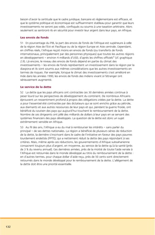 besoin d’avoir la certitude que le cadre juridique, bancaire et réglementaire est efficace, et
      que le système politique et économique est suffisamment stableau pour garantir que leurs
      investissements ne seront pas volés, confisqués ou soumis à une taxation arbitraire. Alors
      seulement se sentiront-ils en sécurité pour investir leur argent dans leur pays, en Afrique.

      Les envois de fonds
      51 En pourcentage du PIB, la part des envois de fonds de l’Afrique est supérieure à celle
      de la région Asie de l’Est et Pacifique ou de la région Europe et Asie centrale. Cependant,
      en chiffres réels, l’Afrique reçoit moins en envois de fonds (ou transferts de fonds
      internationaux, principalement par des personnes physiques) que toutes les autres régions
      en développement – environ 4 milliards d’USD, d’après les chiffres officiels46 (cf. graphique
      2.9). Là encore, le niveau des envois de fonds dépend en partie du climat des
      investissements – les envois de fonds représentent un investissement dans la région par la
      diaspora et ils sont soumis aux mêmes considérations que les autres investissements en
      termes de risques. Par exemple, lorsque le climat des investissements s’est amélioré en
      Inde dans les années 1990, les envois de fonds des Indiens vivant à l’étranger ont
      sérieusement augmenté.

      Le service de la dette
      52 La dette que les pays africains ont contractée ces 30 dernières années continue à
      peser lourd sur les perspectives de développement du continent. De nombreux Africains
      éprouvent un ressentiment profond à propos des obligations créées par la dette. La dette
      a pour l’essentiel été contractée par des dictateurs qui se sont enrichis grâce au pétrole,
      aux diamants et aux autres ressources de leur pays et qui, pendant la guerre froide, ont
      bénéficié du soutien des pays qui aujourd’hui touchent le remboursement de la dette.
      Nombre de ces dirigeants ont pillé des milliards de dollars à leur pays en se servant des
      systèmes financiers des pays développés. La question de la dette est donc un sujet
      extrêmement sensible en Afrique.
      53 Au fil des ans, l’Afrique a eu du mal à rembourser les intérêts – sans parler du
      principal – de ses dettes nationales. La région a bénéficié de plusieurs séries de réduction
      de la dette, la dernière s’inscrivant dans le cadre de l’initiative en faveur des pays pauvres
      lourdement endettés (PPTE), qui a nettement réduit la dette des pays répondant à ses
      critères. Mais, même après ces réductions, les gouvernements d’Afrique subsaharienne
      consacrent toujours plus d’argent, en moyenne, au service de la dette qu’à la santé (près
      de 3 % du revenu annuel). Ces dernières années, près de la moitié de toute l’aide versée à
      l’Afrique est retournée dans le monde développé au titre du remboursement de la dette :
      en d’autres termes, pour chaque dollar d’aide reçu, près de 50 cents sont directement
      retournés dans le monde développé pour le remboursement de la dette. L’allégement de
      la dette doit être une priorité essentielle.




132
 