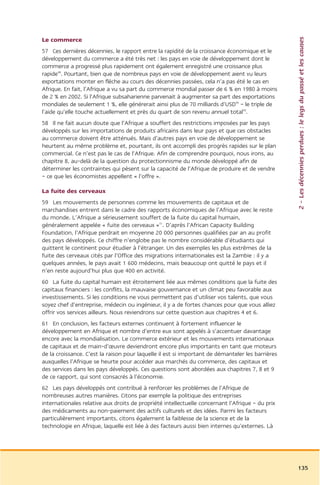 2 – Les décennies perdues : le legs du passé et les causes
Le commerce
57 Ces dernières décennies, le rapport entre la rapidité de la croissance économique et le
développement du commerce a été très net : les pays en voie de développement dont le
commerce a progressé plus rapidement ont également enregistré une croissance plus
rapide48. Pourtant, bien que de nombreux pays en voie de développement aient vu leurs
exportations monter en flèche au cours des décennies passées, cela n’a pas été le cas en
Afrique. En fait, l’Afrique a vu sa part du commerce mondial passer de 6 % en 1980 à moins
de 2 % en 2002. Si l’Afrique subsaharienne parvenait à augmenter sa part des exportations
mondiales de seulement 1 %, elle générerait ainsi plus de 70 milliards d’USD49 – le triple de
l’aide qu’elle touche actuellement et près du quart de son revenu annuel total50.
58 Il ne fait aucun doute que l’Afrique a souffert des restrictions imposées par les pays
développés sur les importations de produits africains dans leur pays et que ces obstacles
au commerce doivent être atténués. Mais d’autres pays en voie de développement se
heurtent au même problème et, pourtant, ils ont accompli des progrès rapides sur le plan
commercial. Ce n’est pas le cas de l’Afrique. Afin de comprendre pourquoi, nous irons, au
chapitre 8, au-delà de la question du protectionnisme du monde développé afin de
déterminer les contraintes qui pèsent sur la capacité de l’Afrique de produire et de vendre
– ce que les économistes appellent « l’offre ».

La fuite des cerveaux
59 Les mouvements de personnes comme les mouvements de capitaux et de
marchandises entrent dans le cadre des rapports économiques de l’Afrique avec le reste
du monde. L’Afrique a sérieusement souffert de la fuite du capital humain,
généralement appelée « fuite des cerveaux »51. D’après l’African Capacity Building
Foundation, l’Afrique perdrait en moyenne 20 000 personnes qualifiées par an au profit
des pays développés. Ce chiffre n’englobe pas le nombre considérable d’étudiants qui
quittent le continent pour étudier à l’étranger. Un des exemples les plus extrêmes de la
fuite des cerveaux cités par l’Office des migrations internationales est la Zambie : il y a
quelques années, le pays avait 1 600 médecins, mais beaucoup ont quitté le pays et il
n’en reste aujourd’hui plus que 400 en activité.
60 La fuite du capital humain est étroitement liée aux mêmes conditions que la fuite des
capitaux financiers : les conflits, la mauvaise gouvernance et un climat peu favorable aux
investissements. Si les conditions ne vous permettent pas d’utiliser vos talents, que vous
soyez chef d’entreprise, médecin ou ingénieur, il y a de fortes chances pour que vous alliez
offrir vos services ailleurs. Nous reviendrons sur cette question aux chapitres 4 et 6.
61 En conclusion, les facteurs externes continuent à fortement influencer le
développement en Afrique et nombre d’entre eux sont appelés à s’accentuer davantage
encore avec la mondialisation. Le commerce extérieur et les mouvements internationaux
de capitaux et de main-d’œuvre deviendront encore plus importants en tant que moteurs
de la croissance. C’est la raison pour laquelle il est si important de démanteler les barrières
auxquelles l’Afrique se heurte pour accéder aux marchés du commerce, des capitaux et
des services dans les pays développés. Ces questions sont abordées aux chapitres 7, 8 et 9
de ce rapport, qui sont consacrés à l’économie.
62 Les pays développés ont contribué à renforcer les problèmes de l’Afrique de
nombreuses autres manières. Citons par exemple la politique des entreprises
internationales relative aux droits de propriété intellectuelle concernant l’Afrique – du prix
des médicaments au non-paiement des actifs culturels et des idées. Parmi les facteurs
particulièrement importants, citons également la faiblesse de la science et de la
technologie en Afrique, laquelle est liée à des facteurs aussi bien internes qu’externes. Là




                                                                                                  135
 