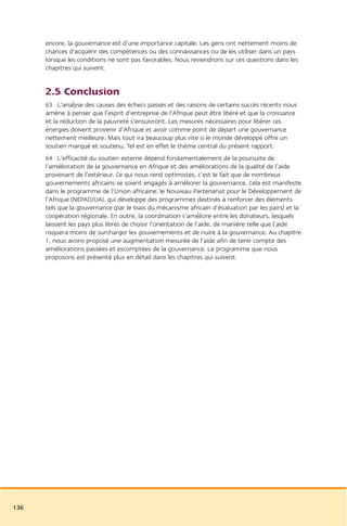 encore, la gouvernance est d’une importance capitale. Les gens ont nettement moins de
      chances d’acquérir des compétences ou des connaissances ou de les utiliser dans un pays
      lorsque les conditions ne sont pas favorables. Nous reviendrons sur ces questions dans les
      chapitres qui suivent.


      2.5 Conclusion
      63 L’analyse des causes des échecs passés et des raisons de certains succès récents nous
      amène à penser que l’esprit d’entreprise de l’Afrique peut être libéré et que la croissance
      et la réduction de la pauvreté s’ensuivront. Les mesures nécessaires pour libérer ces
      énergies doivent provenir d’Afrique et avoir comme point de départ une gouvernance
      nettement meilleure. Mais tout ira beaucoup plus vite si le monde développé offre un
      soutien marqué et soutenu. Tel est en effet le thème central du présent rapport.
      64 L’efficacité du soutien externe dépend fondamentalement de la poursuite de
      l’amélioration de la gouvernance en Afrique et des améliorations de la qualité de l’aide
      provenant de l’extérieur. Ce qui nous rend optimistes, c’est le fait que de nombreux
      gouvernements africains se soient engagés à améliorer la gouvernance. Cela est manifeste
      dans le programme de l’Union africaine, le Nouveau Partenariat pour le Développement de
      l’Afrique (NEPAD/UA), qui développe des programmes destinés à renforcer des éléments
      tels que la gouvernance (par le biais du mécanisme africain d’évaluation par les pairs) et la
      coopération régionale. En outre, la coordination s’améliore entre les donateurs, lesquels
      laissent les pays plus libres de choisir l’orientation de l’aide, de manière telle que l’aide
      risquera moins de surcharger les gouvernements et de nuire à la gouvernance. Au chapitre
      1, nous avons proposé une augmentation mesurée de l’aide afin de tenir compte des
      améliorations passées et escomptées de la gouvernance. Le programme que nous
      proposons est présenté plus en détail dans les chapitres qui suivent.




136
 