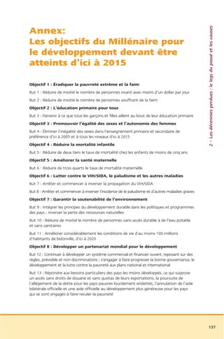 2 – Les décennies perdues : le legs du passé et les causes
Annex:
Les objectifs du Millénaire pour
le développement devant être
atteints d’ici à 2015

Objectif 1 : Éradiquer la pauvreté extrême et la faim
But 1 : Réduire de moitié le nombre de personnes vivant avec moins d’un dollar par jour
But 2 : Réduire de moitié le nombre de personnes souffrant de la faim
Objectif 2 : L’éducation primaire pour tous
But 3 : Parvenir à ce que tous les garçons et filles aillent au bout de leur éducation primaire
Objectif 3 : Promouvoir l’égalité des sexes et l’autonomie des femmes
But 4 : Éliminer l’inégalité des sexes dans l’enseignement primaire et secondaire de
préférence d’ici à 2005 et à tous les niveaux d’ici à 2015
Objectif 4 : Réduire la mortalité infantile
But 5 : Réduire de deux tiers le taux de mortalité chez les enfants de moins de cinq ans
Objectif 5 : Améliorer la santé maternelle
But 6 : Réduire de trois quarts le taux de mortalité maternelle
Objectif 6 : Lutter contre le VIH/SIDA, le paludisme et les autres maladies
But 7 : Arrêter et commencer à inverser la propagation du VIH/SIDA
But 8 : Arrêter et commencer à inverser l’incidence de le paludisme et d’autres maladies graves
Objectif 7 : Garantir la soutenabilité de l’environnement
But 9 : Intégrer les principes du développement durable dans les politiques et programmes
des pays ; inverser la perte des ressources naturelles
But 10 : Réduire de moitié le nombre de personnes sans accès durable à de l’eau potable
et sans sanitaires
But 11 : Améliorer considérablement les conditions de vie d’au moins 100 millions
d’habitants de bidonville, d’ici à 2020
Objectif 8 : Développer un partenariat mondial pour le développement
But 12 : Continuer à développer un système commercial et financier ouvert, reposant sur des
règles, prévisible et non discriminatoire ; s’engager à faire progresser la bonne gouvernance, le
développement et la lutte contre la pauvreté aux plans national et international
But 13 : Répondre aux besoins particuliers des pays les moins développés, ce qui suppose
un accès sans droits de douane et sans quotas de leurs exportations, la poursuite de
l’allégement de la dette pour les pays pauvres lourdement endettés, l’annulation de l’aide
bilatérale officielle et une aide officielle au développement plus généreuse pour les pays
qui se sont engagés à faire reculer la pauvreté




                                                                                                    137
 