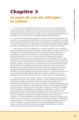 3 – Le point de vue des Africains : la culture
Chapitre 3
Le point de vue des Africains :
la culture
1 Au cours de la première réunion de la Commission, un des commissaires africains
nous a tous prévenus : les idées et les actions non fondées sur les cultures de l’Afrique
seraient toutes vouées à l’échec. Dans ce chapitre, nous montrons le bien-fondé de cet
avertissement en illustrant l’impact de la culture sur tous les domaines de l’élaboration de
politiques. Nous commençons par un exemple provenant d’Afrique orientale.
2 La guerre civile a plongé la Somalie dans un chaos tel qu’il est possible d’affirmer que
l’État, en tant qu’organisme gouvernemental, a cessé d’exister. Les provinces ont sombré
dans l’anarchie et l’autocratie, et les seigneurs de la guerre se sont emparés des territoires
que leurs forces parvenaient à maîtriser. Dans le nord du pays, toutefois, la région appelée
Somaliland a présenté des signes de calme et de prospérité modeste mais ordonnée.
3 Cette situation doit être envisagée dans un contexte complexe, mais une spécificité
rend le Somaliland particulièrement intéressant. Partout ailleurs, les seigneurs de la guerre
ont aboli les Tol, tribunaux traditionnels du pays composés des anciens des tribus. Le
Somaliland a non seulement conservé le Tol, mais l’a élevé au statut de deuxième
chambre du parlement. Le Tol est un système de justice clanique, qui fait peser la
responsabilité des crimes non pas sur les personnes, mais sur l’ensemble du clan. Toute
personne qui a un grief peut aller au Tol et demander une compensation non seulement
de l’auteur du délit, mais de l’ensemble du clan de cette personne. Le résultat est que les
scélérats potentiels sont maintenus sous contrôle non pas par la loi mais par leur propre
clan. Peu de gens au Somaliland doutent que le maintien de ce vieux système et son
élévation au rang d’instrument du gouvernement en tant qu’organe de contrôle de la
chambre élue démocratiquement soit un facteur essentiel de la stabilité relative du
Somaliland. Ce système hybride n’est peut-être pas celui qu’un théoricien aurait créé si on
lui avait donné une feuille de papier vierge. Mais il s’agit d’un système qui, avec son
mélange de systèmes de gouvernance africains et autres, fonctionne indubitablement.
4 Lorsque nous parlons de la culture d’un lieu, nous englobons beaucoup plus que ses
expressions artistiques ou ses « produits culturels » tels que la littérature, la musique, la
danse, l’art, la sculpture, le théâtre, le cinéma et le sport. Tous ces aspects sont,
naturellement, des expressions importantes de la culture de n’importe quel groupe social
et font partie de sa joie de vivre. Nous reviendrons là-dessus plus tard. Mais la culture est
plus que tout cela. L’exemple des Tol montre que la culture est un ensemble de modèles
d’identité communs, de significations symboliques et d’aspirations. La culture, ce sont
aussi les rapports entre les personnes et les groupes au sein d’une société1. Ce sont
également les rapports entre les idées et les perspectives, le respect de soi et le sens de la
justice, la manière dont les personnes socialisent et les valeurs sont formées et
transmises. La culture est également profondément liée aux structures de pouvoir et de
richesse2. La culture n’est pas – contrairement à ce que certains pensent3 – l’expression de
traditions figées. Il y a tout lieu de penser que ceux qui qualifient d’impuissants les pays
vus comme ayant le « mauvais » type de culture pour le développement sont dans
l’erreur4. La culture est à la fois dynamique et réactive. Elle influence les conditions
économiques et politiques et est influencée par elles.




                                                                                                 139
 