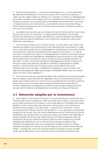 5 Posez la grande question : « À quoi sert le développement ? » et vous obtiendrez
      des réponses très différentes d’une culture à l’autre. Pour nombre d’Occidentaux, il
      s’agit, pour des régions telles que l’Afrique, de « rattraper » le retard. Le développement
      est souvent considéré comme ayant pour but d’augmenter les choix des personnes5. En
      Afrique en revanche, on vous parlera plus vraisemblablement de bien-être, de bonheur
      et d’appartenance à une communauté. La compréhension des cultures de l’Afrique
      montre que le développement est vu comme visant à renforcer la dignité humaine au
      sein d’une communauté.
      6 Le problème est que bien que nous employions tous les mêmes termes, nous ne leur
      donnons pas toujours le même sens. Les idées de liberté politique et économique
      peuvent être exprimées de manières très différentes, avec des résultats très différents.
      C’est la culture qui dicte les différences. D’où l’importance cruciale de la culture dans
      l’élaboration de politiques.
      7 D’une certaine manière, cela n’a rien de nouveau. Au XVIIIe siècle, Adam Smith s’est
      intéressé aux rapports entre la pauvreté et la vie culturelle d’une communauté6. En 1980,
      dans le cadre de ses recherches sur le développement international, la Commission Brandt
      a remarqué que « l’identité culturelle donne de la dignité aux personnes »7. En 1996, la
      Commission mondiale sur la culture et le développement a insisté sur le fait que la culture
      est prise en compte dans la politique du développement dans la mesure où « les critères
      économiques seuls ne peuvent pas créer un programme pour la dignité humaine et le
      bien-être »8. En 2001, le sommet mondial sur le développement durable a insisté sur le
      fait que le respect de la diversité culturelle est essentiel au développement durable9.
      Pourtant, comme Amartya Sen l’a noté, la culture a été traitée par beaucoup
      d’économistes comme un sujet « d’indifférence comparative », ce qui a amené « des
      agences de développement telles que la Banque mondiale [à] refléter, dans une certaine
      mesure du moins, cette négligence »10.
      8 Cela ne veut pas dire que certaines des idées et des tendances sous-jacentes énoncées
      dans ce chapitre ne pourraient pas être appliquées, avec une connaissance des cultures
      locales, dans d’autres parties du monde. Ce qui nous préoccupe est le rôle de la culture en
      Afrique. Nous somme convaincus que le manque d’attention à la culture dans les
      processus d’élaboration de politiques de nombre de pays donateurs explique en partie
      pourquoi tant d’initiatives de développement ont échoué en Afrique au fil des ans.


      3.1 Démarche adoptée par la Commission
      9 Dès le départ, en tant que commissaires, nous avons décidé que la Commission pour
      l’Afrique ferait tout son possible pour éviter de tomber dans ce piège. La culture ne serait
      pas un aspect accessoire de nos travaux, ni une simple allusion à un bel idéal. Nous étions
      décidés à en tenir compte dans notre démarche. C’est pourquoi, avant même notre
      première réunion, lorsqu’on nous demandait : « Pourquoi une Commission ? Tout le
      monde sait ce dont l’Afrique a besoin, tout de même ! », nous répondions en demandant
      aux gens de nous le dire. Ainsi, nos mois de délibérations se sont transformés en mois de
      consultation avec des personnes on ne peut plus variées : des habitants de bidonvilles en
      Afrique orientale, des femmes des régions pauvres de l’Afrique occidentale rurale, des
      intervenants de tous les niveaux des secteurs publics et privés d’Afrique et du monde
      développé, des décideurs élus ou non de haut niveau des gouvernements et des
      institutions internationales. Nous avons analysé des sondages d’opinion en Afrique,
      participé à des débats sur Internet et à des échanges de vues et d’informations dans les
      médias11. À chaque fois, nous nous sommes attachés à remettre en cause nos idées
      reçues, afin de déterminer si nous n’accordions pas une importance excessive à des




140
 