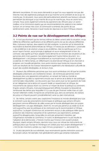 3 – Le point de vue des Africains : la culture
éléments secondaires. Et nous avons demandé à ce que l’on nous rapporte non pas des
théories mais des expériences pratiques de ce qui marche sur le continent et de ce qui ne
marche pas. En écoutant, nous avons été particulièrement attentifs aux facteurs culturels
permettant de distinguer ce qui marche de ce qui ne marche pas. Nous en avons tenu
compte. Nous avons également entendu les aspirations des Africains pour un avenir
meilleur, et la Commission espère que ses recommandations les aideront à les réaliser.
Surtout, en un temps très court, la Commission a entendu des points de vue
extrêmement variés. Personne n’avait toutes les réponses à ce dont l’Afrique a besoin.


3.2 Points de vue sur le développement en Afrique
10 Il n’est pas étonnant que les termes mêmes du débat varient selon la situation, ce qui
reflète les différentes significations et les différents points de vue de cultures différentes.
Mais, à plusieurs reprises, deux aspects ont été soulignés. Le premier est la nécessité de
reconnaître la diversité phénoménale de l’Afrique. Il n’existe pas de définition « universelle
» des problèmes ni de solution unique à ces problèmes. Cela ne signifie pas qu’il n’y a
aucun rayon d’action, aucun principe à appliquer et aucun enseignement à tirer. Au
contraire, cela signifie qu’il faut adapter notre démarche en fonction des situations et des
personnes dont il est question. Ceci éclaire également l’autre thème récurrent : le «
développement » est presque invariablement et inconsciemment vu du point de vue
occidental. En même temps, en réfléchissant à la diversité de l’Afrique et en cherchant à
proposer une nouvelle perspective, nous avons reconnu que toutes les mesures prises
suite aux résultats de nos travaux nécessiteront également une réévaluation culturelle de
la part des sociétés développées, et de leurs choix.
11 Plusieurs des différentes personnes que nous avons entendues ont dit que les sociétés
développées présentent une incohérence tenace : de nombreuses personnes vivent
heureuses dans une apparente contradiction, en versant de l’aide au monde en
développement qu’elles lui reprennent ensuite avec le service de la dette et des politiques
commerciales inéquitables. Les discussions que nous avons eues sur les questions de l’aide
et de l’allégement de la dette ont souvent révélé un ressentiment en Afrique, les
mouvements de capitaux étant vus comme un moyen de dicter la politique au continent.
D’après certains Africains, il est psychologiquement difficile d’accepter la nécessité de
rembourser des dettes pour lesquelles il n’y a pas de gain financier visible mais un coût
humain tellement visible. Il importe de comprendre que, dans ces domaines, les notions
de justice et d’équité peuvent considérablement varier au plan international.
12 De même, certains voient avec scepticisme l’insistance du monde développé pour que
le continent suive des prescriptions économiques et politiques que certains Africains
perçoivent comme différentes de celles suivies par le monde développé dans son propre
développement. Les pays développés, disent-ils, ne sont pas parvenus au stade où ils en
sont aujourd’hui avec les politiques et les institutions qu’ils recommandent à l’Afrique
aujourd’hui. La plupart d’entre eux ont activement recouru à des politiques telles que la
protection des industries naissantes et les subventions aux exportations, pratiques
aujourd’hui désapprouvées, lorsqu’elles ne sont pas activement interdites, par
l’Organisation mondiale du commerce. En outre, le développement n’a pas résulté de
l’adoption de la démocratie. L’histoire montre que l’inverse s’est souvent produit.
Pourquoi, disent certains Africains, devrions-nous nous voir refuser les instruments de
politique précis que l’Europe et l’Amérique ont utilisés pour leur propre développement12 ?
« Ont-ils des intentions cachées ou s’agit-il d’une conspiration ? », demandent-ils.
13 En plus des points de vue individuels, nous reconnaissons que les institutions aussi ont
leur propre culture. Par exemple, il est généralement admis que certaines institutions




                                                                                                  141
 