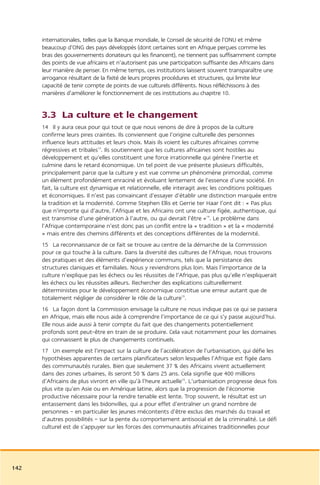 internationales, telles que la Banque mondiale, le Conseil de sécurité de l’ONU et même
      beaucoup d’ONG des pays développés (dont certaines sont en Afrique perçues comme les
      bras des gouvernements donateurs qui les financent), ne tiennent pas suffisamment compte
      des points de vue africains et n’autorisent pas une participation suffisante des Africains dans
      leur manière de penser. En même temps, ces institutions laissent souvent transparaître une
      arrogance résultant de la fixité de leurs propres procédures et structures, qui limite leur
      capacité de tenir compte de points de vue culturels différents. Nous réfléchissons à des
      manières d’améliorer le fonctionnement de ces institutions au chapitre 10.


      3.3 La culture et le changement
      14 Il y aura ceux pour qui tout ce que nous venons de dire à propos de la culture
      confirme leurs pires craintes. Ils conviennent que l’origine culturelle des personnes
      influence leurs attitudes et leurs choix. Mais ils voient les cultures africaines comme
      régressives et tribales13. Ils soutiennent que les cultures africaines sont hostiles au
      développement et qu’elles constituent une force irrationnelle qui génère l’inertie et
      culmine dans le retard économique. Un tel point de vue présente plusieurs difficultés,
      principalement parce que la culture y est vue comme un phénomène primordial, comme
      un élément profondément enraciné et évoluant lentement de l’essence d’une société. En
      fait, la culture est dynamique et relationnelle, elle interagit avec les conditions politiques
      et économiques. Il n’est pas convaincant d’essayer d’établir une distinction marquée entre
      la tradition et la modernité. Comme Stephen Ellis et Gerrie ter Haar l’ont dit : « Pas plus
      que n’importe qui d’autre, l’Afrique et les Africains ont une culture figée, authentique, qui
      est transmise d’une génération à l’autre, ou qui devrait l’être »14. Le problème dans
      l’Afrique contemporaine n’est donc pas un conflit entre la « tradition » et la « modernité
      » mais entre des chemins différents et des conceptions différentes de la modernité.
      15 La reconnaissance de ce fait se trouve au centre de la démarche de la Commission
      pour ce qui touche à la culture. Dans la diversité des cultures de l’Afrique, nous trouvons
      des pratiques et des éléments d’expérience communs, tels que la persistance des
      structures claniques et familiales. Nous y reviendrons plus loin. Mais l’importance de la
      culture n’explique pas les échecs ou les réussites de l’Afrique, pas plus qu’elle n’expliquerait
      les échecs ou les réussites ailleurs. Rechercher des explications culturellement
      déterministes pour le développement économique constitue une erreur autant que de
      totalement négliger de considérer le rôle de la culture15.
      16 La façon dont la Commission envisage la culture ne nous indique pas ce qui se passera
      en Afrique, mais elle nous aide à comprendre l’importance de ce qui s’y passe aujourd’hui.
      Elle nous aide aussi à tenir compte du fait que des changements potentiellement
      profonds sont peut-être en train de se produire. Cela vaut notamment pour les domaines
      qui connaissent le plus de changements continuels.
      17 Un exemple est l’impact sur la culture de l’accélération de l’urbanisation, qui défie les
      hypothèses apparentes de certains planificateurs selon lesquelles l’Afrique est figée dans
      des communautés rurales. Bien que seulement 37 % des Africains vivent actuellement
      dans des zones urbaines, ils seront 50 % dans 25 ans. Cela signifie que 400 millions
      d’Africains de plus vivront en ville qu’à l’heure actuelle16. L’urbanisation progresse deux fois
      plus vite qu’en Asie ou en Amérique latine, alors que la progression de l’économie
      productive nécessaire pour la rendre tenable est lente. Trop souvent, le résultat est un
      entassement dans les bidonvilles, qui a pour effet d’entraîner un grand nombre de
      personnes – en particulier les jeunes mécontents d’être exclus des marchés du travail et
      d’autres possibilités – sur la pente du comportement antisocial et de la criminalité. Le défi
      culturel est de s’appuyer sur les forces des communautés africaines traditionnelles pour




142
 