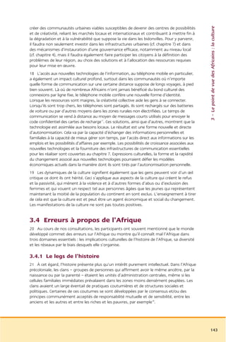 3 – Le point de vue des Africains : la culture
créer des communautés urbaines viables susceptibles de devenir des centres de possibilités
et de créativité, reliant les marchés locaux et internationaux et contribuant à mettre fin à
la dégradation et à la vulnérabilité que suppose la vie dans les bidonvilles. Pour y parvenir,
il faudra non seulement investir dans les infrastructures urbaines (cf. chapitre 7) et dans
des mécanismes d’instauration d’une gouvernance efficace, notamment au niveau local
(cf. chapitre 4), mais il faudra également faire participer les citoyens à la définition des
problèmes de leur région, au choix des solutions et à l’allocation des ressources requises
pour leur mise en œuvre.
18 L’accès aux nouvelles technologies de l’information, au téléphone mobile en particulier,
a également un impact culturel profond, surtout dans les communautés où n’importe
quelle forme de communication sur une certaine distance suppose de longs voyages, à pied
bien souvent. Là où de nombreux Africains n’ont jamais bénéficié du bond culturel des
connexions par ligne fixe, le téléphone mobile confère une nouvelle forme d’identité.
Lorsque les ressources sont maigres, la créativité collective aide les gens à se connecter.
Lorsqu’ils sont trop chers, les téléphones sont partagés. Ils sont rechargés sur des batteries
de voiture ou par d’autres moyens dans les zones rurales non électrifiées. Le temps de
communication se vend à distance au moyen de messages courts utilisés pour envoyer le
code confidentiel des cartes de recharge17. Ces solutions, ainsi que d’autres, montrent que la
technologie est assimilée aux besoins locaux. Le résultat est une forme nouvelle et directe
d’autonomisation. Cela va par la capacité d’échanger des informations personnelles et
familiales à la capacité de mieux gérer son temps, par l’accès direct aux informations sur les
emplois et les possibilités d’affaires par exemple. Les possibilités de croissance associées aux
nouvelles technologies et la fourniture des infrastructures de communication essentielles
pour les réaliser sont couvertes au chapitre 7. Expressions culturelles, la forme et la rapidité
du changement associé aux nouvelles technologies pourraient défier les modèles
économiques actuels dans la manière dont ils sont tirés par l’autonomisation personnelle.
19 Les dynamiques de la culture signifient également que les gens peuvent voir d’un œil
critique ce dont ils ont hérité. Ceci s’applique aux aspects de la culture qui créent le refus
et la passivité, qui mènent à la violence et à d’autres formes d’abus ou d’exclusion des
femmes et qui vouent un respect tel aux personnes âgées que les jeunes qui représentent
maintenant la moitié de la population du continent en sont exclus. L’enseignement à tirer
de cela est que la culture est et peut être un agent économique et social du changement.
Les manifestations de la culture ne sont pas toutes positives.


3.4 Erreurs à propos de l’Afrique
20 Au cours de nos consultations, les participants ont souvent mentionné que le monde
développé commet des erreurs sur l’Afrique ou montre qu’il connaît mal l’Afrique dans
trois domaines essentiels : les implications culturelles de l’histoire de l’Afrique, sa diversité
et les réseaux par le biais desquels elle s’organise.

3.4.1 Le legs de l’histoire
21 À cet égard, l’histoire présente plus qu’un intérêt purement intellectuel. Dans l’Afrique
précoloniale, les clans – groupes de personnes qui affirment avoir le même ancêtre, par la
naissance ou par la parenté – étaient les unités d’administration centrales, même si les
cellules familiales immédiates prévalaient dans les zones moins densément peuplées. Les
clans avaient un large éventail de pratiques coutumières et de structures sociales et
politiques. Certaines de ces coutumes se sont développées par le consensus et/ou des
principes communément acceptés de responsabilité mutuelle et de sensibilité, entre les
anciens et les autres et entre les riches et les pauvres, par exemple18.




                                                                                                    143
 