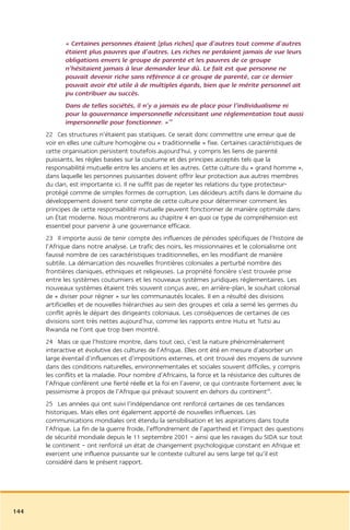 « Certaines personnes étaient [plus riches] que d’autres tout comme d’autres
             étaient plus pauvres que d’autres. Les riches ne perdaient jamais de vue leurs
             obligations envers le groupe de parenté et les pauvres de ce groupe
             n’hésitaient jamais à leur demander leur dû. Le fait est que personne ne
             pouvait devenir riche sans référence à ce groupe de parenté, car ce dernier
             pouvait avoir été utile à de multiples égards, bien que le mérite personnel ait
             pu contribuer au succès.
             Dans de telles sociétés, il n’y a jamais eu de place pour l’individualisme ni
             pour la gouvernance impersonnelle nécessitant une réglementation tout aussi
             impersonnelle pour fonctionner. »19
      22 Ces structures n’étaient pas statiques. Ce serait donc commettre une erreur que de
      voir en elles une culture homogène ou « traditionnelle » fixe. Certaines caractéristiques de
      cette organisation persistent toutefois aujourd’hui, y compris les liens de parenté
      puissants, les règles basées sur la coutume et des principes acceptés tels que la
      responsabilité mutuelle entre les anciens et les autres. Cette culture du « grand homme »,
      dans laquelle les personnes puissantes doivent offrir leur protection aux autres membres
      du clan, est importante ici. Il ne suffit pas de rejeter les relations du type protecteur-
      protégé comme de simples formes de corruption. Les décideurs actifs dans le domaine du
      développement doivent tenir compte de cette culture pour déterminer comment les
      principes de cette responsabilité mutuelle peuvent fonctionner de manière optimale dans
      un État moderne. Nous montrerons au chapitre 4 en quoi ce type de compréhension est
      essentiel pour parvenir à une gouvernance efficace.
      23 Il importe aussi de tenir compte des influences de périodes spécifiques de l’histoire de
      l’Afrique dans notre analyse. Le trafic des noirs, les missionnaires et le colonialisme ont
      faussé nombre de ces caractéristiques traditionnelles, en les modifiant de manière
      subtile. La démarcation des nouvelles frontières coloniales a perturbé nombre des
      frontières claniques, ethniques et religieuses. La propriété foncière s’est trouvée prise
      entre les systèmes coutumiers et les nouveaux systèmes juridiques réglementaires. Les
      nouveaux systèmes étaient très souvent conçus avec, en arrière-plan, le souhait colonial
      de « diviser pour régner » sur les communautés locales. Il en a résulté des divisions
      artificielles et de nouvelles hiérarchies au sein des groupes et cela a semé les germes du
      conflit après le départ des dirigeants coloniaux. Les conséquences de certaines de ces
      divisions sont très nettes aujourd’hui, comme les rapports entre Hutu et Tutsi au
      Rwanda ne l’ont que trop bien montré.
      24 Mais ce que l’histoire montre, dans tout ceci, c’est la nature phénoménalement
      interactive et évolutive des cultures de l’Afrique. Elles ont été en mesure d’absorber un
      large éventail d’influences et d’impositions externes, et ont trouvé des moyens de survivre
      dans des conditions naturelles, environnementales et sociales souvent difficiles, y compris
      les conflits et la maladie. Pour nombre d’Africains, la force et la résistance des cultures de
      l’Afrique confèrent une fierté réelle et la foi en l’avenir, ce qui contraste fortement avec le
      pessimisme à propos de l’Afrique qui prévaut souvent en dehors du continent20.
      25 Les années qui ont suivi l’indépendance ont renforcé certaines de ces tendances
      historiques. Mais elles ont également apporté de nouvelles influences. Les
      communications mondiales ont étendu la sensibilisation et les aspirations dans toute
      l’Afrique. La fin de la guerre froide, l’effondrement de l’apartheid et l’impact des questions
      de sécurité mondiale depuis le 11 septembre 2001 – ainsi que les ravages du SIDA sur tout
      le continent – ont renforcé un état de changement psychologique constant en Afrique et
      exercent une influence puissante sur le contexte culturel au sens large tel qu’il est
      considéré dans le présent rapport.




144
 