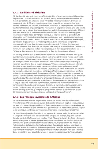 3 – Le point de vue des Africains : la culture
3.4.2 La diversité africaine
26 La diversité même du continent africain doit être prise en compte dans l’élaboration
de politiques. Couvrant environ 30 302 860 km2, l’Afrique est le deuxième continent au
monde par sa taille. On y recense entre 700 et 800 millions d’habitants21. L’Afrique se
compose de plus de 50 pays, ce qui représente un ensemble immensément riche de
peuples, de langues, de cultures, d’économies, d’histoires et de géographies, des déserts
aux forêts tropicales, en passant par les montagnes et les prairies fertiles. Une telle variété
a un impact sur la culture de chaque région. Les réalités économiques et sociales diffèrent
d’un pays à un autre et, considérablement bien souvent, au sein d’un même pays en
raison des divisions créées par l’origine ethnique, la religion, le sexe, la génération, la
géographie, etc.22. Une telle diversité est perceptible dans tout : les attitudes, les niveaux
de vie, les infrastructures, l’accès à la santé et à l’éducation, les possibilités économiques,
les modèles de gouvernance et l’histoire politique. Dans certains cas, comprendre
pourquoi cette énorme diversité existe, entre les pays et à l’intérieur des pays, peut
considérablement aider à trouver des moyens de s’attaquer aux inégalités de l’Afrique. Au
minimum, bien qu’il puisse parfois s’avérer pratique de faire des généralisations sur «
l’Afrique », il est essentiel de toujours garder la diversité du continent à l’esprit.
27 La langue est un actif puissant et une expression de l’identité culturelle, ainsi qu’un
outil de transmission de la culture écrite et orale d’une génération à l’autre. La diversité
linguistique de l’Afrique s’exprime en plus de 2 000 langues sur le continent. Les Nigérians,
par exemple, parlent 374 langues différentes23. Cette diversité et l’absence de langue
nationale autochtone dans la plupart des pays d’Afrique, où seules les langues coloniales
(l’anglais, le français et le portugais) couvrent tout le territoire, présentent un défi
particulier pour la construction des nations. La promotion active du Kiswahili, en Tanzanie
par exemple, a toutefois montré que les langues africaines peuvent constituer une force
unificatrice au niveau national. Au niveau panafricain, l’adoption par l’Union africaine en
2004 du Kiswahili comme première langue africaine officielle a ajouté une autre dimension
aux efforts pour favoriser le leadership africain par le biais de cet organisme. Il est
nécessaire que les responsables de la planification du développement tiennent compte de
la langue à tous les niveaux de la planification, des mesures de renforcement de la
participation individuelle au processus de décision à la planification de l’éducation, sans
oublier l’importance du bilinguisme24 dans de nombreux contextes, la promotion des
médias en langues locales, y compris les programmes de radio et de télévision, et des
développements technologiques tels que les logiciels en langue africaine25.

3.4.3 Les réseaux invisibles de l’Afrique
28 Le troisième facteur que les personnes extérieures doivent mieux comprendre est
l’importance de différents réseaux au sein de la société africaine. Il s’agit de réseaux sociaux
qui sont trop souvent imperceptibles pour beaucoup de personnes du monde développé qui
ont une vue différente et plus formelle de la gouvernance. Ces réseaux font partie du capital
social sans lequel nombre de communautés africaines ne pourraient pas fonctionner.
29 Dans les analyses plus formelles, il est souvent de mise de parler des « États en échec
». Ceci peut s’appliquer dans les cas extrêmes, lorsque, par exemple, la guerre civile en
Somalie a entraîné l’effondrement total de l’État. Ailleurs, la plupart des États « échouent
» dans la langue de la science politique lorsqu’ils ne remplissent pas des fonctions aussi
élémentaires que le contrôle des frontières extérieures, le prélèvement des impôts et
l’administration de la justice. Sur le plan pratique, il est possible qu’ils ne soient pas en
mesure d’assurer la protection de leurs citoyens ni de contrôler une jeunesse de plus en
plus hostile et mécontente. Un des symptômes d’une telle situation peut être l’absence
d’une presse libre, sans laquelle la rumeur et les commérages risquent d’être jugés plus




                                                                                                   145
 