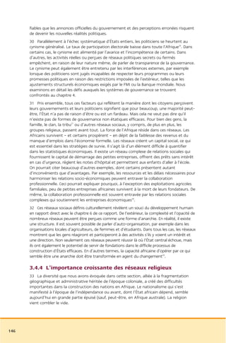 fiables que les annonces officielles du gouvernement et des perceptions erronées risquent
      de devenir les nouvelles réalités politiques.
      30 Parallèlement à l’échec systématique d’États entiers, les politiciens se heurtent au
      cynisme généralisé. Le taux de participation électorale baisse dans toute l’Afrique26. Dans
      certains cas, le cynisme est alimenté par l’avarice et l’incompétence de certains. Dans
      d’autres, les activités réelles ou perçues de réseaux politiques secrets ou fermés
      empêchent, en raison de leur nature même, de parler de transparence de la gouvernance.
      Le cynisme peut également être entretenu par les interférences externes, par exemple
      lorsque des politiciens sont jugés incapables de respecter leurs programmes ou leurs
      promesses politiques en raison des restrictions imposées de l’extérieur, telles que les
      ajustements structurels économiques exigés par le FMI ou la Banque mondiale. Nous
      examinons en détail les défis auxquels les systèmes de gouvernance se trouvent
      confrontés au chapitre 4.
      31 Pris ensemble, tous ces facteurs qui reflètent la manière dont les citoyens perçoivent
      leurs gouvernements et leurs politiciens signifient que pour beaucoup, une majorité peut-
      être, l’État n’a pas de raison d’être ou est un fardeau. Mais cela ne veut pas dire qu’il
      n’existe pas de formes de gouvernance non étatiques efficaces. Pour bien des gens, la
      famille, le clan, la tribu27 ou d’autres réseaux sociaux, y compris, de plus en plus, les
      groupes religieux, passent avant tout. La force de l’Afrique réside dans ces réseaux. Les
      Africains survivent – et certains prospèrent – en dépit de la faiblesse des revenus et du
      manque d’emplois dans l’économie formelle. Les réseaux créent un capital social, ce qui
      est essentiel dans les stratégies de survie. Il s’agit là d’un élément difficile à quantifier
      dans les statistiques économiques. Il existe un réseau complexe de relations sociales qui
      fournissent le capital de démarrage des petites entreprises, offrent des prêts sans intérêt
      en cas d’urgence, règlent les notes d’hôpital et permettent aux enfants d’aller à l’école.
      On pourrait citer beaucoup d’autres exemples, dont certains présentent autant
      d’inconvénients que d’avantages. Par exemple, les ressources et les délais nécessaires pour
      harmoniser les relations socio-économiques peuvent entraver la collaboration
      professionnelle. Ceci pourrait expliquer pourquoi, à l’exception des exploitations agricoles
      familiales, peu de petites entreprises africaines survivent à la mort de leurs fondateurs. De
      même, la collaboration professionnelle est souvent entravée par les relations sociales
      complexes qui soutiennent les entreprises économiques28.
      32 Ces réseaux sociaux définis culturellement révèlent un souci du développement humain
      en rapport direct avec le chapitre 6 de ce rapport. De l’extérieur, la complexité et l’opacité de
      nombreux réseaux peuvent être perçues comme une forme d’anarchie. En réalité, il existe
      une structure. Il est souvent possible de parler d’auto-organisation, par exemple dans les
      organisations locales d’agriculteurs, de femmes et d’étudiants. Dans tous les cas, les réseaux
      montrent que les gens réagiront et participeront à des activités s’ils y voient un intérêt et
      une direction. Non seulement ces réseaux peuvent réussir là où l’État central échoue, mais
      ils ont également le potentiel de servir de fondations dans le difficile processus de
      construction d’États efficaces. En d’autres termes, la capacité africaine d’opérer par ce qui
      semble être une anarchie doit être transformée en agent du changement29.

      3.4.4 L’importance croissante des réseaux religieux
      33 La diversité que nous avons évoquée dans cette section, alliée à la fragmentation
      géographique et administrative héritée de l’époque coloniale, a créé des difficultés
      importantes dans la construction des nations en Afrique. Le nationalisme qui s’est
      manifesté à l’époque de l’indépendance ou avant, dont l’État africain dépend, semble
      aujourd’hui en grande partie épuisé (sauf, peut-être, en Afrique australe). La religion
      vient combler le vide.




146
 