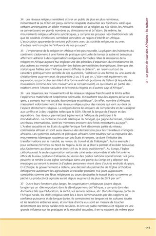3 – Le point de vue des Africains : la culture
34 Les réseaux religieux semblent attirer un public de plus en plus nombreux,
notamment là où l’État est perçu comme incapable d’assumer ses fonctions. Alors que
certains annonçaient un déclin mondial inévitable de la religion au XXe siècle, les Africains
se convertissent en grands nombres au christianisme et à l’islam. De même, les
mouvements religieux africains syncrétiques, y compris les groupes néo-traditionnels tels
que les sociétés d’initiation, semblent connaître un regain d’intérêt en Afrique.
L’association apparente de certains politiciens avec ces sociétés religieuses ou avec
d’autres rend compte de l’influence de ces groupes30.
35 L’importance de la religion en Afrique n’est pas nouvelle. La plupart des habitants du
continent s’adonnent à une forme de pratique spirituelle de temps à autre et beaucoup
affirment adhérer à des organisations religieuses formelles. Mais la croissance de la
religion en Afrique aujourd’hui englobe une des périodes d’expansion du christianisme les
plus actives au monde, en particulier des églises pentecôtistes évangéliques. Bien que des
statistiques fiables pour l’Afrique soient difficiles à obtenir31, en raison surtout du
caractère politiquement sensible de ces questions, l’adhésion à une forme ou une autre de
christianisme augmenterait de peut-être 2 ou 3 % par an. L’islam est également en
expansion, en particulier semble-t-il la forme wahhabi puritaine de l’islam (à laquelle des
musulmans comme des non-musulmans se convertissent), ce qui résulte en partie des
relations entre l’Arabie saoudite et le Nord du Nigeria et d’autres pays d’Afrique32.
36 Les croyances, les mouvements et les réseaux religieux franchissent la limite entre
l’expérience matérielle et l’expérience spirituelle. Ils touchent tous les aspects de la vie des
gens, y compris leur vie sociale, économique et politique33. En effet, nombre d’Africains
s’associent volontairement à des réseaux religieux pour des raisons qui vont au-delà de
l’aspect strictement religieux. La religion donne les moyens de comprendre et de s’adapter
aux conflits et à des tragédies telles que le SIDA. Elle est la langue de l’espoir et des
aspirations. Ces réseaux permettent également à l’Afrique de participer à la
mondialisation. La confrérie mouride islamique du Sénégal, qui gagne du terrain, possède
un réseau international, dont les membres envoient des fonds importants au pays34.
L’Arabie saoudite et les États du golfe Persique font désormais partie du réseau
commercial africain et sont aussi devenus des destinations pour les travailleurs immigrés
africains. Les systèmes culturels et politiques africains sont touchés par la croissance des
mouvements islamiques soutenus par des États étrangers, ce dont il résulte des
transformations sur le marché, au niveau du travail et de l’idéologie35. Autre exemple :
pour certaines femmes du Nord du Nigeria, la loi de la Shari’a permet d’accéder beaucoup
plus facilement au divorce que le droit civil ou le droit traditionnel36. Au Congo, l’église
catholique est la seule organisation nationale cohérente raisonnable et elle fait même
office de bureau postal en l’absence de service des postes national opérationnel. Les gens
peuvent se rendre à une église catholique dans une partie du Congo et y déposer des
messages qui seront transmis à d’autres personnes vivant dans d’autres endroits du pays.
En Éthiopie, le gouvernement a obtenu une décision du patriarche de l’Église orthodoxe
éthiopienne autorisant les agriculteurs à travailler pendant 160 jours auparavant
considérés comme des fêtes religieuses au cours desquelles le travail était vu comme un
péché. La productivité agricole aurait depuis augmenté de plus de 20 % par an37.
37 Outre leurs fonctions plus larges, les organisations religieuses jouent depuis
longtemps un rôle important dans le développement de l’Afrique, y compris dans des
domaines tels que l’éducation, la santé, les services sociaux, etc. Dans la majeure partie de
l’Afrique rurale, les chefs religieux sont liés à leurs communautés par des rapports de
confiance puissants et de longue durée. Ils connaissent les langues et les cultures locales
et les relations entre les sexes, et nombre d’entre eux sont en mesure de toucher
directement des zones rurales très reculées. Ils ont un public nombreux et régulier et une
grande influence sur les pratiques et la moralité sexuelles. Il en va souvent de même pour




                                                                                                   147
 