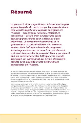 Résumé
Résumé

La pauvreté et la stagnation en Afrique sont la plus
grande tragédie de notre temps. La pauvreté à une
telle échelle appelle une réponse énergique. Et
l’Afrique – aux niveaux national, régional et
continental – est en train de poser des bases
beaucoup plus solides pour s’attaquer à ses
problèmes. La croissance économique et la
gouvernance se sont améliorées ces dernières
années. Mais l’Afrique a besoin de progresser
davantage encore sur ces deux fronts si elle veut
vraiment faire reculer la pauvreté. Pour y parvenir, il
faut un partenariat entre l’Afrique et le monde
développé, un partenariat qui tienne pleinement
compte de la diversité et des circonstances
particulières de l’Afrique.

De son côté, l’Afrique doit accélérer la réforme. Pour sa part, le monde développé doit
augmenter la quantité et la qualité de l’aide versée et cesser de faire obstacle au progrès
de l’Afrique. Le monde développé a pour devoir moral d’aider l’Afrique, et il y a également
intérêt. Nous croyons que le moment est venu où un plus grand soutien externe peut
avoir un impact énorme et qu’il est maintenant d’une importance capitale que le monde
soutienne l’Afrique dans ses efforts.
Les mesures proposées par la Commission constituent un ensemble cohérent pour
l’Afrique. Les problèmes auxquelles elles s’attaquent sont interdépendants. Il s’agit de
cercles vicieux qui se renforcent les uns les autres. Il convient de s’attaquer à tous ces
problèmes en même temps. Pour y parvenir, l’Afrique a besoin d’une forte impulsion ou «
big push » sur plusieurs fronts à la fois. Les partenaires doivent travailler ensemble pour
mettre cet ensemble de mesures en œuvre avec détermination, persévérance et rapidité,
en essayant chacun d’apporter la contribution la plus efficace possible.




                                                                                              13
 