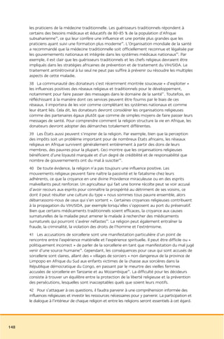 les praticiens de la médecine traditionnelle. Les guérisseurs traditionnels répondent à
      certains des besoins médicaux et éducatifs de 80-85 % de la population d’Afrique
      subsaharienne38, ce qui leur confère une influence et une portée plus grandes que les
      praticiens ayant suivi une formation plus moderne39. L’Organisation mondiale de la santé
      a recommandé que la médecine traditionnelle soit officiellement reconnue et légalisée par
      les gouvernements nationaux et intégrée dans les systèmes médicaux nationaux40. Par
      exemple, il est clair que les guérisseurs traditionnels et les chefs religieux devraient être
      impliqués dans les stratégies africaines de prévention et de traitement du VIH/SIDA. Le
      traitement antirétroviral à lui seul ne peut pas suffire à prévenir ou résoudre les multiples
      aspects de cette maladie.
      38 La communauté des donateurs s’est récemment montrée soucieuse « d’exploiter »
      les influences positives des réseaux religieux et traditionnels pour le développement,
      notamment pour faire passer des messages dans le domaine de la santé41. Toutefois, en
      réfléchissant à la manière dont ces services peuvent être fournis par le biais de ces
      réseaux, il importera de les voir comme complétant les systèmes nationaux et comme
      leur étant liés. Cela dit, les donateurs devront considérer les organisations religieuses
      comme des partenaires égaux plutôt que comme de simples moyens de faire passer leurs
      messages de santé. Pour comprendre comment la religion structure la vie en Afrique, les
      donateurs devront adopter des démarches totalement différentes.
      39 Les États aussi peuvent s’inspirer de la religion. Par exemple, bien que la perception
      des impôts soit un problème important pour de nombreux États africains, les réseaux
      religieux en Afrique survivent généralement entièrement à partir des dons de leurs
      membres, des pauvres pour la plupart. Ceci montre que les organisations religieuses
      bénéficient d’une loyauté marquée et d’un degré de crédibilité et de responsabilité que
      nombre de gouvernements ont du mal à susciter42.
      40 De toute évidence, la religion n’a pas toujours une influence positive. Les
      mouvements religieux peuvent faire naître la passivité et le fatalisme chez leurs
      adhérents, ce que la croyance en une divine Providence miraculeuse ou en des esprits
      malveillants peut renforcer. Un agriculteur qui fait une bonne récolte peut se voir accusé
      d’avoir recours aux esprits pour connaître la prospérité au détriment de ses voisins, ce
      dont il peut résulter une culture du type « nous sommes tous pauvre ensemble, alors
      débarrassons-nous de ceux qui s’en sortent ». Certaines croyances religieuses contribuent
      à la propagation du VIH/SIDA, par exemple lorsqu’elles s’opposent au port du préservatif.
      Bien que certains médicaments traditionnels soient efficaces, la croyance aux causes
      surnaturelles de la maladie peut amener le malade à rechercher des médicaments
      surnaturels qui pourront s’avérer néfastes43. La religion peut également entraîner la
      fraude, la criminalité, la violation des droits de l’homme et l’extrémisme.
      41 Les accusations de sorcellerie sont une manifestation particulière d’un point de
      rencontre entre l’expérience matérielle et l’expérience spirituelle. Il peut être difficile ou «
      politiquement incorrect » de parler de la sorcellerie en tant que manifestation du mal jugé
      venir d’une source humaine44. Cependant, les conséquences pour ceux qui sont accusés de
      sorcellerie sont claires, allant des « villages de sorciers » non dangereux de la province de
      Limpopo en Afrique du Sud aux enfants victimes de la chasse aux sorcières dans la
      République démocratique du Congo, en passant par le meurtre des vieilles femmes
      accusées de sorcellerie en Tanzanie et au Mozambique45. La difficulté pour les décideurs
      consiste à trouver un équilibre entre la protection de la liberté religieuse et la prévention
      des persécutions, lesquelles sont inacceptables quels que soient leurs motifs.
      42 Pour s’attaquer à ces questions, il faudra parvenir à une compréhension informée des
      influences religieuses et investir les ressources nécessaires pour y parvenir. La participation et
      le dialogue à l’intérieur de chaque religion et entre les religions seront essentiels à cet égard.




148
 