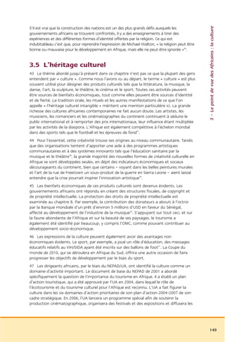 3 – Le point de vue des Africains : la culture
S’il est vrai que la construction des nations est un des plus grands défis auxquels les
gouvernements africains se trouvent confrontés, il y a des enseignements à tirer des
expériences et des différentes formes d’identité offertes par la religion. Ce qui est
indubitableau c’est que, pour reprendre l’expression de Michael Walton, « la religion peut être
bonne ou mauvaise pour le développement en Afrique, mais elle ne peut être ignorée »46.


3.5 L’héritage culturel
43 Le thème abordé jusqu’à présent dans ce chapitre n’est pas ce que la plupart des gens
entendent par « culture ». Comme nous l’avons vu au départ, le terme « culture » est plus
souvent utilisé pour désigner des produits culturels tels que la littérature, la musique, la
danse, l’art, la sculpture, le théâtre, le cinéma et le sport. Toutes ces activités peuvent
être sources de bienfaits économiques, tout comme elles peuvent être sources d’identité
et de fierté. La tradition orale, les rituels et les autres manifestations de ce que l’on
appelle « l’héritage culturel intangible » méritent une mention particulière ici. La grande
richesse des cultures africaines contemporaines ne fait aucun doute. Les artistes, les
musiciens, les romanciers et les cinématographes du continent continuent à séduire le
public international et à remporter des prix internationaux, leur influence étant multipliée
par les activités de la diaspora. L’Afrique est également compétitive à l’échelon mondial
dans des sports tels que le football et les épreuves de fond47.
44 Pour l’essentiel, cette créativité trouve ses origines au niveau communautaire. Tandis
que des organisations tentent d’apporter une aide à des programmes artistiques
communautaires et à des systèmes innovants tels que l’éducation sanitaire par la
musique et le théâtre48, la grande majorité des nouvelles formes de créativité culturelle en
Afrique se sont développées seules, en dépit des indicateurs économiques et sociaux
décourageants du continent, bien que certains – voyant dans les belles peintures murales
et l’art de la rue de Freetown un sous-produit de la guerre en Sierra Leone – aient laissé
entendre que la crise pourrait inspirer l’innovation artistique49.
45 Les bienfaits économiques de ces produits culturels sont devenus évidents. Les
gouvernements africains ont répondu en créant des structures fiscales, de copyright et
de propriété intellectuelle. La protection des droits de propriété intellectuelle est
examinée au chapitre 8. Par exemple, la contribution des donateurs a abouti à l’octroi
par la Banque mondiale d’un prêt d’environ 5 millions d’USD en faveur du Sénégal,
affecté au développement de l’industrie de la musique50. S’appuyant sur tout ceci, et sur
la faune abondante de l’Afrique et sur la beauté de ses paysages, le tourisme a
également été identifié par beaucoup, y compris l’OMC, comme pouvant contribuer au
développement socio-économique.
46 Les expressions de la culture peuvent également avoir des avantages non
économiques évidents. Le sport, par exemple, a joué un rôle d’éducation, des messages
éducatifs relatifs au VIH/SIDA ayant été inscrits sur des ballons de foot51. La Coupe du
monde de 2010, qui se déroulera en Afrique du Sud, offrira une autre occasion de faire
progresser les objectifs de développement par le biais du sport.
47 Les dirigeants africains, par le biais du NEPAD/UA, ont identifié la culture comme un
domaine d’activité important. Le document de base du NEPAD de 2001 a abordé
spécifiquement la question de l’importance du tourisme en Afrique. Il a établi un plan
d’action touristique, qui a été approuvé par l’UA en 2004, dans lequel le rôle de
l’écotourisme et du tourisme culturel pour l’Afrique est reconnu. L’UA a fait figurer la
culture dans les six domaines d’action prioritaires de son plan d’action 2004-2007 de son
cadre stratégique. En 2006, l’UA lancera un programme spécial afin de soutenir la
production cinématographique, organisera des festivals et des expositions et diffusera les




                                                                                                  149
 