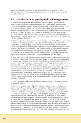 œuvres artistiques des Africains. Au-delà des possibilités commerciales, de telles
      opérations devraient offrir des bienfaits éducatifs énormes en renforçant la sensibilité
      culturelle en Afrique.


      3.6 La culture et la politique de développement
      48 La Commission approuve et soutient sans réserve la priorité accordée par le
      NEPAD/UA à la culture. Nous voyons également très favorablement les nombreuses
      formes dynamiques d’échanges culturels entre pays et entre communautés dont nous
      avons pris connaissance dans le cadre de notre consultation. Mais la Commission
      aimerait voir beaucoup plus d’initiatives de ce type. Nous voulons que la culture devienne
      un élément inhérent de toutes les stratégies de développement, pas seulement en
      termes de produits culturels, mais également dans la définition des termes du débat sur
      la culture et des mesures qui s’ensuivent. La culture devient une manière de travailler en
      même temps qu’un but en soi.
      49 Notre analyse des cultures africaines dans ce chapitre montre la différence qui résulte
      de la prise en compte des questions culturelles dans les idées sur le développement en
      Afrique. Mais nous entrevoyons un risque réel : une prise en compte insuffisante de la
      culture dans l’élaboration des politiques, combinée aux chocs culturels immenses dus à la
      création d’une génération d’orphelins par le VIH/SIDA, risque de submerger nombre des
      mécanismes collectifs de survie qui font partie des cultures de l’Afrique. Parmi ceux-ci,
      citons les filets de sécurité traditionnels que sont les réseaux familiaux et sociaux, ainsi
      que la transmission d’une génération à l’autre des valeurs et de l’éducation.
      50 Pour cette raison, une urgence culturelle sous-tend les résultats de nos travaux tout
      au long de ce rapport et la dimension culturelle fait partie des arguments invoqués pour
      les mesures que nous proposons dans les chapitres qui suivent. En plus des domaines
      couverts par ce chapitre, ceci vaut tout particulièrement lorsqu’un sens de l’identité et de
      la responsabilité partagées culturellement déterminé est nécessaire pour favoriser une
      gouvernance locale, nationale et internationale efficace, ainsi que pour nos arguments
      sur le développement humain et sur la manière d’obtenir une participation efficace au
      développement. Il convient également de noter que le rôle de la culture dans le
      développement est relativement moins étudié en Afrique que, par exemple, dans la
      majeure partie de l’Asie. Les efforts en vue de remédier à cette situation devraient
      s’inscrire dans le développement de l’enseignement supérieur en Afrique, question
      abordée au chapitre 6.
      51 Trois exemples pris à la base nous aideront à illustrer l’urgence de mesures tenant
      compte de la culture.
      52 Comme nous l’avons déjà indiqué, la médecine moderne seule ne suffira pas pour
      lutter contre le fléau du SIDA en Afrique. La médecine moderne est essentielle, bien
      évidemment, mais elle ne suffira pas. Il est nécessaire de comprendre que, à côté des
      explications médicales ou biologiques d’une maladie, de nombreux Africains recherchent
      une explication spirituelle ou culturelle. La réduction de la transmission du VIH/SIDA
      repose en grande partie sur les attitudes culturelles. L’assimilation de cette réalité
      suppose un processus bidirectionnel, comme l’a montré un atelier organisé par l’UNESCO
      en Angola avec des jeunes d’origines ethniques diverses. Le but de l’atelier était de
      discuter des normes traditionnelles relatives à la sexualité, des réactions sociales vis-à-vis
      des personnes atteintes du VIH/SIDA, des connaissances actuelles sur la transmission et la
      prévention et des pratiques culturelles susceptibles de contribuer à la propagation du VIH.
      Mais, ce faisant, les animateurs de l’atelier sont parvenus à une nouvelle compréhension
      de pratiques culturelles telles que les rites d’initiation, le tatouage, les pratiques de frères




150
 