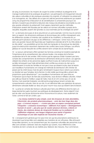 3 – Le point de vue des Africains : la culture
de sang, la circoncision, les moyens de couper le cordon ombilical, la polygamie et le
mariage traditionnel et les pratiques de guérison. Les participants ont longuement discuté
des valeurs culturelles et des pratiques associées à la virginité, à l’utilisation du préservatif,
à la monogamie, etc. Des débats de ce type ont aidé les personnes extérieures qui avaient
conçu les programmes d’éducation et de sensibilisation à comprendre pourquoi ces
derniers n’avaient pas entraîné la réduction des niveaux de prévalence escomptée ou une
plus grande utilisation du préservatif. Il est apparu clairement que les méthodes
d’éducation avaient été faussées par les valeurs et normes culturelles à propos de la
sexualité, lesquelles avaient été ignorées ou sous-estimées par les stratégies de santé52.
53 Le domaine de la paix et de la sécurité est un autre exemple. Comme nous le verrons
dans ce rapport, les dimensions politiques et économiques des conflits interagissent avec
les différences sociales à l’intérieur des sociétés et les modifient. Le Rwanda est un
exemple parmi plusieurs de pays où les différences « ethniques » entre Hutu et Tutsi ont
dans une grande mesure été façonnées par l’expérience coloniale de la fin du XIXe siècle et
du XXe siècle53. Les possibilités qu’ont les chefs de manipuler et d’accentuer les identités
jusqu’à la destruction ressortent clairement des conflits dans toute l’Afrique. Les efforts
globaux en vue de résoudre les conflits doivent tenir compte de ces dynamiques.
54 Le secours alimentaire offert pendant les famines constitue le troisième exemple de
l’importance de la compréhension des cultures locales. Une analyse de la famine
soudanaise de la fin des années 1990 montre que les agences d’aide n’avaient pas tenu
compte des comportements de distribution alimentaire dictés par la culture. Les agences
ciblaient les enfants et les personnes âgées souffrant le plus de malnutrition jusqu’à ce
qu’elles remarquent que l’aide alimentaire était confiée aux anciens du clan qui la
redistribuaient à toutes les familles et non pas à ceux qui étaient le plus dans le besoin.
Les travailleurs humanitaires ont changé de méthode de distribution afin d’éviter de
passer par les chefs locaux mais les gens remettaient toujours leurs rations aux anciens.
Le résultat est que l’ampleur de la famine n’a été visible que lorsqu’elle a atteint des
proportions quasi-dévastatrices54. Les travailleurs humanitaires ont peut-être eu
l’impression que la façon de faire des autochtones, issue de leurs réflexes culturels, n’était
pas celle qui faisait le meilleur usage de l’aide, mais ils en ont conclu que, en cas de
famine, il est essentiel d’adopter une démarche pragmatique tenant compte des
comportements culturels. Dans le cas cité, il a en définitive fallu une opération de secours
alimentaire colossale étalée sur deux ans pour nourrir tous ceux qui étaient dans le besoin.
55 La prise en compte des facteurs culturels peut faire une différence énorme dans un
large éventail de sujets touchant aux politiques de développement. Notre objectif n’est
pas de créer une fausse dichotomie entre l’économie et la culture, mais seulement de
noter, comme le fait Ian Linden, que :
       « Au niveau matériel le plus simple, avoir des broyeurs de maïs abordables,
       l’électricité, des produits pharmaceutiques – voire des lave-linge dans des
       pays « à revenus moyens » – n’entre pas dans un espace conceptuel portant
       l’étiquette « croissance économique » différent d’un espace « développement
       humain et social », pas plus que de vouloir plusieurs femmes, enfants et
       clients, des relations denses de réciprocité fondées sur la confiance et
       l’affiliation religieuse, une langue religieuse pour parler d’injustice
       économique et une idée implicite de l’économie morale. »55
56 L’enseignement général que l’on peut tirer est que les prescriptions extérieures ne
réussissent que lorsqu’elles sont adaptées aux manières de voir africaines. Elles échouent
lorsqu’elles ignorent, ou ne comprennent pas, les croyances culturelles des personnes à qui
elles sont censées s’adresser. Dans les chapitres qui suivent, nous réfléchirons à des
manières de tenir compte de ces réalités pour élaborer des mesures. Pour commencer,




                                                                                                     151
 