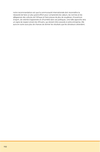 notre recommandation est que la communauté internationale doit reconnaître la
      nécessité de faire un plus grand effort pour comprendre les valeurs, les normes et les
      allégeances des cultures de l’Afrique et faire preuve de plus de souplesse, d’ouverture
      d’esprit, de volonté d’apprendre et d’humilité dans ses politiques. Une telle approche sera
      un signe de respect envers les Africains, qui doivent être associés à cette entreprise. Elle
      aura en outre aura plus de chances de donner les résultats que les donateurs attendent.




152
 