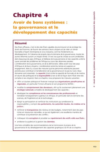 4 – Avoir de bons systèmes : la gouvernance et le développement des capacités
Chapitre 4
Avoir de bons systèmes :
la gouvernance et le
développement des capacités

Résumé
Des États efficaces, c’est-à-dire des États capables de promouvoir et de protéger les
droits de l’homme, de fournir des services à leurs citoyens et de créer un climat
favorable à l’esprit d’entreprise et à la croissance, sont les fondements du
développement. En l’absence de progrès dans le domaine de la gouvernance, toutes les
autres réformes auront un impact limité. S’il est vrai que les choses se sont améliorées
dans beaucoup de pays d’Afrique, la faiblesse de la gouvernance et des capacités a été la
cause centrale des problèmes de l’Afrique au cours des décennies passées.
L’amélioration de la gouvernance, et de la démocratie, relève avant tout des pays
d’Afrique et de leurs citoyens. L’amélioration prend du temps et suppose un
engagement. Mais il y a aussi des mesures que les personnes extérieures peuvent
prendre pour contribuer à l’amélioration de la gouvernance et ne pas lui nuire. Deux
domaines sont essentiels : la capacité (c’est-à-dire la capacité de formuler et de mettre
en œuvre des politiques) et la responsabilité (c’est-à-dire la façon dont l’État rend des
comptes à ses citoyens). Dans ce chapitre, nous proposons les mesures suivantes :
• offrir un soutien politique et financier marqué aux organisations panafricaines et
  régionales, en particulier l’Union africaine et son programme NEPAD ;
• modifier le comportement des donateurs, afin qu’ils soutiennent pleinement une
  stratégie nationale complète de développement des capacités ;
• développer les compétences et les connaissances des professionnels et
  revitaliser l’enseignement supérieur en Afrique, en particulier dans le domaine des
  sciences, de l’ingénierie et de la technologie ;
• élargir la participation et renforcer les institutions qui améliorent la
  responsabilité, y compris les parlements, les autorités locales, les médias et la
  justice ;
• renforcer la transparence des revenus et des budgets, notamment dans les pays
  riches en ressources naturelles, ce qui est également une excellente manière de
  contribuer à la prévention des conflits ;
• s’attaquer à la corruption et procéder au rapatriement des actifs volés aux États ;
• améliorer la qualité et la gestion des données.
Une liste complète des recommandations de la Commission à propos de la
gouvernance et du développement des capacités graphique à la fin de ce chapitre.




                                                                                            153
 