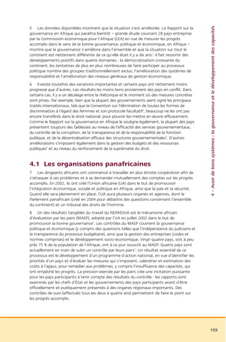 4 – Avoir de bons systèmes : la gouvernance et le développement des capacités
5 Les données disponibles montrent que la situation s’est améliorée. Le Rapport sur la
gouvernance en Afrique qui paraîtra bientôt – grande étude couvrant 28 pays entreprise
par la Commission économique pour l’Afrique (CEA) en vue de mesurer les progrès
accomplis dans le sens de la bonne gouvernance, politique et économique, en Afrique –
montre que la gouvernance s’améliore dans l’ensemble et que la situation sur tout le
continent est nettement différente de ce qu’elle était il y a dix ans2. Il fait ressortir des
développements positifs dans quatre domaines : la démocratisation croissante du
continent, les tentatives de plus en plus nombreuses de faire participer au processus
politique nombre des groupes traditionnellement exclus, l’amélioration des systèmes de
responsabilité et l’amélioration des niveaux généraux de gestion économique.
6 Il existe toutefois des variations importantes et certains pays ont nettement moins
progressé que d’autres. Les résultats les moins bons proviennent des pays en conflit. Dans
certains cas, il y a un décalage entre la rhétorique et le moment où des mesures concrètes
sont prises. Par exemple, bien que la plupart des gouvernements aient signé les principaux
traités internationaux, tels que la Convention sur l’élimination de toutes les formes de
discrimination à l’égard des femmes et son protocole facultatif3, beaucoup ne les ont pas
encore transférés dans le droit national, pour pouvoir les mettre en œuvre efficacement.
Comme le Rapport sur la gouvernance en Afrique le souligne également, la plupart des pays
présentent toujours des faiblesses au niveau de l’efficacité des services gouvernementaux,
du contrôle de la corruption, de la transparence et de la responsabilité de la fonction
publique, et de la décentralisation efficace des structures gouvernementales4. D’autres
améliorations s’imposent également dans la gestion des budgets et des ressources
publiques5 et au niveau du renforcement de la suprématie du droit.


4.1 Les organisations panafricaines
7 Les dirigeants africains ont commencé à travailler en plus étroite coopération afin de
s’attaquer à ces problèmes et à se demander mutuellement des comptes sur les progrès
accomplis. En 2002, ils ont créé l’Union africaine (UA) dans le but de promouvoir
l’intégration économique, sociale et politique en Afrique, ainsi que la paix et la sécurité.
Quand elle sera pleinement en place, l’UA aura plusieurs organes et agences, dont le
Parlement panafricain (créé en 2004 pour débattre des questions concernant l’ensemble
du continent) et un tribunal des droits de l’homme.
8 Un des résultats tangibles du travail du NEPAD/UA est le mécanisme africain
d’évaluation par les pairs (MAEP), adopté par l’UA en juillet 2002 dans le but de
promouvoir la bonne gouvernance6. Les contrôles du MAEP couvrent la gouvernance
politique et économique (y compris des questions telles que l’indépendance du judiciaire et
la transparence du processus budgétaire), ainsi que la gestion des entreprises (codes et
normes comprises) et le développement socio-économique. Vingt-quatre pays, soit à peu
près 75 % de la population de l’Afrique, ont à ce jour souscrit au MAEP. Quatre pays sont
actuellement en train de subir un contrôle par leurs pairs7. Un résultat essentiel de ce
processus est le développement d’un programme d’action national, en vue d’identifier les
priorités d’un pays et d’évaluer les mesures qui s’imposent, calendrier et estimation des
coûts à l’appui, pour remédier aux problèmes, y compris l’insuffisance des capacités, qui
ont empêché les progrès. La pression exercée par les pairs crée une incitation puissante
pour les pays participants à tenir compte des résultats du contrôle : les rapports sont
examinés par les chefs d’État et les gouvernements des pays participants avant d’être
officiellement et publiquement présentés à des organes régionaux importants. Des
contrôles de suivi (effectués tous les deux à quatre ans) permettent de faire le point sur
les progrès accomplis.




                                                                                                155
 