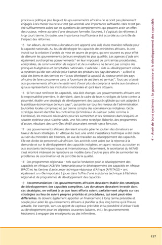 4 – Avoir de bons systèmes : la gouvernance et le développement des capacités
processus politique plus large et les gouvernements africains ne se sont pas pleinement
engagés à les mener ou ne leur ont pas accordé une importance suffisante. Elles n’ont pas
été suffisamment axées sur les questions de comportement, qui peuvent avoir un effet
destructeur, même au sein d’une structure formelle. Souvent, il s’agissait de réformes à
trop court terme. En outre, une importance insuffisante a été accordée au contrôle de
l’impact des réformes.
15 Par ailleurs, de nombreux donateurs ont apporté une aide d’une manière néfaste pour
la capacité nationale. Au lieu de développer les capacités des ministères africains, ils ont
insisté sur la création d’unités de mise en œuvre de projets, qui ont souvent eu pour effet
de démunir les gouvernements de leurs employés les plus qualifiés. Les agences d’aide ont
également surchargé les gouvernements13 en leur imposant de contraintes procédurales,
comptables, de communication de rapport et de surveillance ne tenant pas compte des
pratiques budgétaires et comptables nationales. L’aide liée – aide au développement versée
à condition qu’elle soit utilisée pour l’achat des produits des pays donateurs – a élevé le
coût des biens et des services et n’a pas développé la capacité du secteur privé des pays
africains de faire concurrence dans la fourniture de ces biens et services14. Tout ceci a laissé
aux gouvernements africains le sentiment d’avoir plus de comptes à rendre aux donateurs
qu’aux représentants des institutions nationales et qu’à leurs citoyens.
16 Si l’on veut renforcer les capacités, cela doit changer. Les gouvernements africains ont
la responsabilité première. Ils devraient, dans le cadre de leurs stratégies de lutte contre la
pauvreté, établir une stratégie de développement des capacités globale qui soit adaptée à
la politique économique de leurs pays15, qui porte sur tous les niveaux de l’administration
(autorités locales comprises) et qui tienne compte des connaissances indigènes. Cette
stratégie devrait identifier les contraintes (à l’intérieur du secteur public comme à
l’extérieur), les mesures nécessaires pour les surmonter et les domaines dans lesquels un
soutien extérieur peut s’avérer utile. Une fois cette stratégie élaborée, des programmes
d’action, résultant des contrôles MAEP, pourraient remplir cette fonction.
17 Les gouvernements africains devraient ensuite gérer le soutien des donateurs en
faveur de leurs stratégies. En Afrique du Sud, une unité d’assistance technique a été créée
au sein du ministère des Finances, en vue de travailler au développement des capacités.
Elle est dotée de personnel sud-africain. Ses activités sont axées sur la réponse à la
demande et sur le développement des capacités indigènes, en ayant recours au soutien et
aux assistants techniques locaux et internationaux. Récemment, le secrétariat du NEPAD
s’est montré intéressé de reproduire ce modèle dans d’autres pays afin de surmonter les
problèmes de coordination et de contrôle de la qualité.
18 Des programmes régionaux – tels que la Fondation pour le développement des
capacités en Afrique (ACBF)/le Partenariat pour le développement des capacités en Afrique
(PACT) et les Centres d’assistance technique régionaux d’Afrique (AFRITACS) – ont
également un rôle important à jouer dans l’offre d’une assistance technique à l’échelon
régional et de programmes de développement des capacités.
19 Recommandation : les gouvernements africains devraient établir des stratégies
de développement des capacités complètes. Les donateurs devraient investir dans
ces stratégies, en veillant à ce que leurs efforts soient parfaitement alignés sur ces
stratégies au lieu de suivre propres priorités et procédures, qui sont peut-être
différentes. Ils doivent également apporter un financement à long terme prévisible et
souple pour aider les gouvernements africains à planifier à plus long terme qu’à l’heure
actuelle. Par exemple, sans un apport de capitaux prévisible et la possibilité d’utiliser l’aide
au développement pour les dépenses courantes (salaires, etc.), les gouvernements
hésiteront à engager des enseignants ou des infirmières.




                                                                                                   157
 