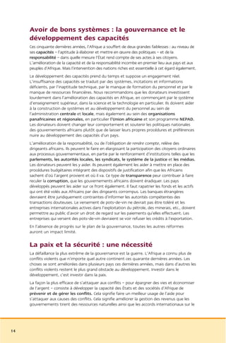 Avoir de bons systèmes : la gouvernance et le
     développement des capacités
     Ces cinquante dernières années, l’Afrique a souffert de deux grandes faiblesses : au niveau de
     ses capacités – l’aptitude à élaborer et mettre en œuvre des politiques – et de la
     responsabilité – dans quelle mesure l’État rend compte de ses actes à ses citoyens.
     L’amélioration de la capacité et de la responsabilité incombe en premier lieu aux pays et aux
     peuples d’Afrique. Mais l’intervention des nations riches est essentielle à cet égard également.
     Le développement des capacités prend du temps et suppose un engagement réel.
     L’insuffisance des capacités se traduit par des systèmes, incitations et informations
     déficients, par l’inaptitude technique, par le manque de formation du personnel et par le
     manque de ressources financières. Nous recommandons que les donateurs investissent
     lourdement dans l’amélioration des capacités en Afrique, en commençant par le système
     d’enseignement supérieur, dans la science et la technologie en particulier. Ils doivent aider
     à la construction de systèmes et au développement du personnel au sein de
     l’administration centrale et locale, mais également au sein des organisations
     panafricaines et régionales, en particulier l’Union africaine et son programme NEPAD.
     Les donateurs doivent changer leur comportement et soutenir les politiques nationales
     des gouvernements africains plutôt que de laisser leurs propres procédures et préférences
     nuire au développement des capacités d’un pays.
     L’amélioration de la responsabilité, ou de l’obligation de rendre compte, relève des
     dirigeants africains. Ils peuvent le faire en élargissant la participation des citoyens ordinaires
     aux processus gouvernementaux, en partie par le renforcement d’institutions telles que les
     parlements, les autorités locales, les syndicats, le système de la justice et les médias.
     Les donateurs peuvent les y aider. Ils peuvent également les aider à mettre en place des
     procédures budgétaires intégrant des dispositifs de justification afin que les Africains
     sachent d’où l’argent provient et où il va. Ce type de transparence peur contribuer à faire
     reculer la corruption, que les gouvernements africains doivent éradiquer. Les pays
     développés peuvent les aider sur ce front également. Il faut rapatrier les fonds et les actifs
     qui ont été volés aux Africains par des dirigeants corrompus. Les banques étrangères
     devraient être juridiquement contraintes d’informer les autorités compétentes des
     transactions douteuses. Le versement de pots-de-vin ne devrait pas être toléré et les
     entreprises internationales actives dans l’exploitation du pétrole, des minerais, etc., doivent
     permettre au public d’avoir un droit de regard sur les paiements qu’elles effectuent. Les
     entreprises qui versent des pots-de-vin devraient se voir refuser les crédits à l’exportation.
     En l’absence de progrès sur le plan de la gouvernance, toutes les autres réformes
     auront un impact limité.


     La paix et la sécurité : une nécessité
     La défaillance la plus extrême de la gouvernance est la guerre. L’Afrique a connu plus de
     conflits violents que n’importe quel autre continent ces quarante dernières années. Les
     choses se sont améliorées dans plusieurs pays ces dernières années, mais dans d’autres les
     conflits violents restent le plus grand obstacle au développement. Investir dans le
     développement, c’est investir dans la paix.
     La façon la plus efficace de s’attaquer aux conflits – pour épargner des vies et économiser
     de l’argent – consiste à développer la capacité des États et des sociétés d’Afrique de
     prévenir et de gérer les conflits. Cela signifie faire un meilleur usage de l’aide pour
     s’attaquer aux causes des conflits. Cela signifie améliorer la gestion des revenus que les
     gouvernements tirent des ressources naturelles ainsi que les accords internationaux sur le




14
 