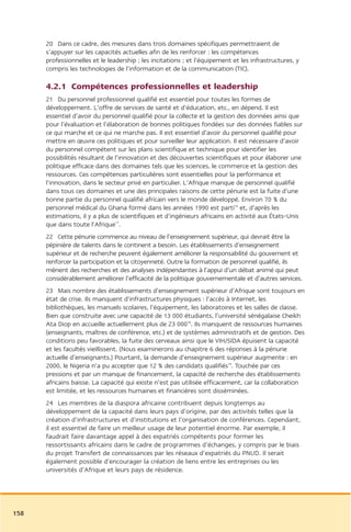 20 Dans ce cadre, des mesures dans trois domaines spécifiques permettraient de
      s’appuyer sur les capacités actuelles afin de les renforcer : les compétences
      professionnelles et le leadership ; les incitations ; et l’équipement et les infrastructures, y
      compris les technologies de l’information et de la communication (TIC).

      4.2.1 Compétences professionnelles et leadership
      21 Du personnel professionnel qualifié est essentiel pour toutes les formes de
      développement. L’offre de services de santé et d’éducation, etc., en dépend. Il est
      essentiel d’avoir du personnel qualifié pour la collecte et la gestion des données ainsi que
      pour l’évaluation et l’élaboration de bonnes politiques fondées sur des données fiables sur
      ce qui marche et ce qui ne marche pas. Il est essentiel d’avoir du personnel qualifié pour
      mettre en œuvre ces politiques et pour surveiller leur application. Il est nécessaire d’avoir
      du personnel compétent sur les plans scientifique et technique pour identifier les
      possibilités résultant de l’innovation et des découvertes scientifiques et pour élaborer une
      politique efficace dans des domaines tels que les sciences, le commerce et la gestion des
      ressources. Ces compétences particulières sont essentielles pour la performance et
      l’innovation, dans le secteur privé en particulier. L’Afrique manque de personnel qualifié
      dans tous ces domaines et une des principales raisons de cette pénurie est la fuite d’une
      bonne partie du personnel qualifié africain vers le monde développé. Environ 70 % du
      personnel médical du Ghana formé dans les années 1990 est parti16 et, d’après les
      estimations, il y a plus de scientifiques et d’ingénieurs africains en activité aux États-Unis
      que dans toute l’Afrique17.
      22 Cette pénurie commence au niveau de l’enseignement supérieur, qui devrait être la
      pépinière de talents dans le continent a besoin. Les établissements d’enseignement
      supérieur et de recherche peuvent également améliorer la responsabilité du gouvernent et
      renforcer la participation et la citoyenneté. Outre la formation de personnel qualifié, ils
      mènent des recherches et des analyses indépendantes à l’appui d’un débat animé qui peut
      considérablement améliorer l’efficacité de la politique gouvernementale et d’autres services.
      23 Mais nombre des établissements d’enseignement supérieur d’Afrique sont toujours en
      état de crise. Ils manquent d’infrastructures physiques : l’accès à Internet, les
      bibliothèques, les manuels scolaires, l’équipement, les laboratoires et les salles de classe.
      Bien que construite avec une capacité de 13 000 étudiants, l’université sénégalaise Cheikh
      Ata Diop en accueille actuellement plus de 23 00018. Ils manquent de ressources humaines
      (enseignants, maîtres de conférence, etc.) et de systèmes administratifs et de gestion. Des
      conditions peu favorables, la fuite des cerveaux ainsi que le VIH/SIDA épuisent la capacité
      et les facultés vieillissent. (Nous examinerons au chapitre 6 des réponses à la pénurie
      actuelle d’enseignants.) Pourtant, la demande d’enseignement supérieur augmente : en
      2000, le Nigeria n’a pu accepter que 12 % des candidats qualifiés19. Touchée par ces
      pressions et par un manque de financement, la capacité de recherche des établissements
      africains baisse. La capacité qui existe n’est pas utilisée efficacement, car la collaboration
      est limitée, et les ressources humaines et financières sont disséminées.
      24 Les membres de la diaspora africaine contribuent depuis longtemps au
      développement de la capacité dans leurs pays d’origine, par des activités telles que la
      création d’infrastructures et d’institutions et l’organisation de conférences. Cependant,
      il est essentiel de faire un meilleur usage de leur potentiel énorme. Par exemple, il
      faudrait faire davantage appel à des expatriés compétents pour former les
      ressortissants africains dans le cadre de programmes d’échanges, y compris par le biais
      du projet Transfert de connaissances par les réseaux d’expatriés du PNUD. Il serait
      également possible d’encourager la création de liens entre les entreprises ou les
      universités d’Afrique et leurs pays de résidence.




158
 