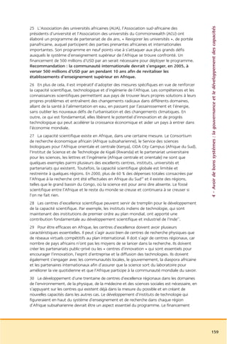 4 – Avoir de bons systèmes : la gouvernance et le développement des capacités
25 L’Association des universités africaines (AUA), l’Association sud-africaine des
présidents d’université et l’Association des universités du Commonwealth (ACU) ont
élaboré un programme de partenariat de dix ans, « Revigorer les universités », de portée
panafricaine, auquel participent des parties prenantes africaines et internationales
importantes. Son programme en neuf points vise à s’attaquer aux plus grands défis
auxquels le système d’enseignement supérieur de l’Afrique se trouve confronté. Un
financement de 500 millions d’USD par an serait nécessaire pour déployer le programme.
Recommandation : la communauté internationale devrait s’engager, en 2005, à
verser 500 millions d’USD par an pendant 10 ans afin de revitaliser les
établissements d’enseignement supérieur en Afrique.
26 En plus de cela, il est impératif d’adopter des mesures spécifiques en vue de renforcer
la capacité scientifique, technologique et d’ingénierie de l’Afrique. Les compétences et les
connaissances scientifiques permettent aux pays de trouver leurs propres solutions à leurs
propres problèmes et entraînent des changements radicaux dans différents domaines,
allant de la santé à l’alimentation en eau, en passant par l’assainissement et l’énergie,
sans oublier les nouveaux défis de l’urbanisation et des changements climatiques. En
outre, ce qui est fondamental, elles libèrent le potentiel d’innovation et de progrès
technologique qui peut accélérer la croissance économique et aider un pays à entrer dans
l’économie mondiale.
27 La capacité scientifique existe en Afrique, dans une certaine mesure. Le Consortium
de recherche économique africain (Afrique subsaharienne), le Service des sciences
biologiques pour l’Afrique orientale et centrale (Kenya), CIDA City Campus (Afrique du Sud),
l’Institut de Science et de Technologie de Kigali (Rwanda) et le partenariat universitaire
pour les sciences, les lettres et l’ingénierie (Afrique centrale et orientale) ne sont que
quelques exemples parmi plusieurs des excellents centres, instituts, universités et
partenariats qui existent. Toutefois, la capacité scientifique globale est limitée et
restreinte à quelques régions. En 2000, plus de 60 % des dépenses totales consacrées par
l’Afrique à la recherche ont été effectuées en Afrique du Sud20 et il existe des régions,
telles que le grand bassin du Congo, où la science est pour ainsi dire absente. Le fossé
scientifique entre l’Afrique et le reste du monde se creuse et continuera à se creuser si
l’on ne fait rien.
28 Les centres d’excellence scientifique peuvent servir de tremplin pour le développement
de la capacité scientifique. Par exemple, les instituts indiens de technologie, qui sont
maintenant des institutions de premier ordre au plan mondial, ont apporté une
contribution fondamentale au développement scientifique et industriel de l’Inde21.
29 Pour être efficaces en Afrique, les centres d’excellence doivent avoir plusieurs
caractéristiques essentielles. Il peut s’agir aussi bien de centres de recherche physiques que
de réseaux virtuels compétitifs au plan international. Il doit s’agir de centres régionaux, car
nombre de pays africains n’ont pas les moyens de se lancer dans la recherche. Ils doivent
créer les partenariats public-privé ou les « centres d’innovation » qui sont essentiels pour
encourager l’innovation, l’esprit d’entreprise et la diffusion des technologies. Ils doivent
également s’engager avec les communautés locales, le gouvernement, la diaspora africaine
et les partenaires internationaux afin d’assurer que la science sort du laboratoire pour
améliorer la vie quotidienne et que l’Afrique participe à la communauté mondiale du savoir.
30 Le développement d’une trentaine de centres d’excellence régionaux dans les domaines
de l’environnement, de la physique, de la médecine et des sciences sociales est nécessaire, en
s’appuyant sur les centres qui existent déjà dans la mesure du possible et en créant de
nouvelles capacités dans les autres cas. Le développement d’instituts de technologie qui
figureraient en haut du système d’enseignement et de recherche dans chaque région
d’Afrique subsaharienne devrait être un aspect essentiel du programme. Le financement




                                                                                                  159
 